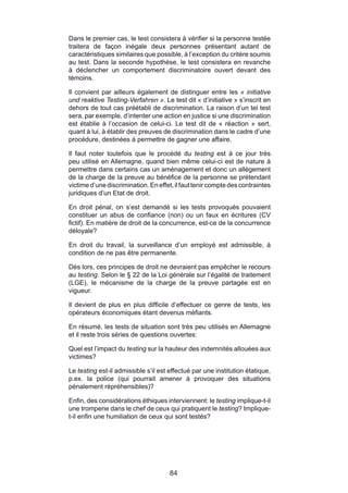 Dans le premier cas, le test consistera à vérifier si la personne testée
traitera de façon inégale deux personnes présentant autant de
caractéristiques similaires que possible, à l’exception du critère soumis
au test. Dans la seconde hypothèse, le test consistera en revanche
à déclencher un comportement discriminatoire ouvert devant des
témoins.

Il convient par ailleurs également de distinguer entre les « initiative
und reaktive Testing-Verfahren ». Le test dit « d’initiative » s’inscrit en
dehors de tout cas préétabli de discrimination. La raison d’un tel test
sera, par exemple, d’intenter une action en justice si une discrimination
est établie à l’occasion de celui-ci. Le test dit de « réaction » sert,
quant à lui, à établir des preuves de discrimination dans le cadre d’une
procédure, destinées à permettre de gagner une affaire.

Il faut noter toutefois que le procédé du testing est à ce jour très
peu utilisé en Allemagne, quand bien même celui-ci est de nature à
permettre dans certains cas un aménagement et donc un allègement
de la charge de la preuve au bénéfice de la personne se prétendant
victime d’une discrimination. En effet, il faut tenir compte des contraintes
juridiques d’un Etat de droit.

En droit pénal, on s’est demandé si les tests provoqués pouvaient
constituer un abus de confiance (non) ou un faux en écritures (CV
fictif). En matière de droit de la concurrence, est-ce de la concurrence
déloyale?

En droit du travail, la surveillance d’un employé est admissible, à
condition de ne pas être permanente.

Dès lors, ces principes de droit ne devraient pas empêcher le recours
au testing. Selon le § 22 de la Loi générale sur l’égalité de traitement
(LGE), le mécanisme de la charge de la preuve partagée est en
vigueur.

Il devient de plus en plus difficile d’effectuer ce genre de tests, les
opérateurs économiques étant devenus méfiants.

En résumé, les tests de situation sont très peu utilisés en Allemagne
et il reste trois séries de questions ouvertes:

Quel est l’impact du testing sur la hauteur des indemnités allouées aux
victimes?

Le testing est-il admissible s’il est effectué par une institution étatique,
p.ex. la police (qui pourrait amener à provoquer des situations
pénalement répréhensibles)?

Enfin, des considérations éthiques interviennent: le testing implique-t-il
une tromperie dans le chef de ceux qui pratiquent le testing? Implique-
t-il enfin une humiliation de ceux qui sont testés?




                                      84
 