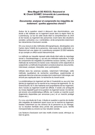 Mme Magali DE ROCCO, Resonord et
      M. Charel SCHMIT, Université de Luxembourg
                    (Luxembourg)

Documenter, analyser et comprendre les inégalités de
     traitement : quelles approches choisir?


Autour de la question visant à découvrir des discriminations, une
étude a été réalisée sur le logement social dans la région Nord du
Luxembourg. Le but de cette étude était la compréhension du droit
et de l’accès au logement des personnes vivant dans des situations
sociales « précaires » ou « vulnérables » et de comprendre notamment
les mécanismes d’exclusion sociale.

On a eu recours à des méthodes ethnographiques, développées vers
l’action dans l’intérêt de la personne, mais aussi de la collectivité. Le
Resonord est une région du Luxembourg comptant 22.000 habitants
et qui compte un office social intercommunal.

La méthode sur laquelle reposait cette étude était celle du reportage
social (« Sozialreportage »), qui est une méthode explorative. Il s’agit
de comprendre les inégalités et problèmes sociaux cachés, c’est une
méthode de recherche et d’action avec interaction entre objectivité et
subjectivité. La méthode d’exploration consiste à observer, documenter,
interviewer, analyser, interpréter, avec participation.

Utilisée dans les sciences sociales, notamment l’ethnologie, cette
méthode (qualitative) de recherche scientifique, expérimentée et
appliquée dans les sciences sociales dont notamment l’ethnologie, est
encore peu appliquée dans la recherche du travail social.

La problématique du logement est liée à l’insalubrité ou aux prix trop
élevés du logement sur le marché et au manque de logements. Or, au
Grand-Duché, 82 % des habitants sont propriétaires de leur logement,
donc l’accès au logement locatif est difficile. Il existe une ambiguïté
au niveau législatif quant à la question du logement social. Ce dernier
est encore une problématique difficile, car il existe un marché ouvert
(logements disponibles par annonces p.ex.) et un marché protégé
(foyers etc.).

Il y a eu une étude de 6 cas. L’étude en question a permis de révéler
des inégalités de traitement ayant cours sur le marché du logement,
basées notamment sur les revenus de la personne ou du ménage,
sur la situation familiale et/ou privée des personnes (p.ex. famille
monoparentale) ou encore sur leur situation sociale.

Les facteurs d’exclusion sont des motifs d’ordre social, ethnique ou
bien le genre.




                                    85
 