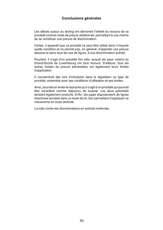 Conclusions générales


Les débats autour du testing ont démontré l’intérêt du recours de ce
procédé comme mode de preuve additionnel, permettant à une victime
de se constituer une preuve de discrimination.

Certes, il apparaît que ce procédé ne peut être utilisé dans n’importe
quelle condition et ne permet pas, en général, d’apporter une preuve
absolue et dans tous les cas de figure, d’une discrimination avérée.

Pourtant, il s’agit d’un procédé fort utile, auquel les pays voisins du
Grand-Duché de Luxembourg ont tous recours. D’ailleurs, tous les
autres modes de preuve admissibles ont également leurs limites
d’application.

Il conviendrait dès lors d’introduire dans la législation ce type de
procédé, ensemble avec ses conditions d’utilisation et ses limites.

Ainsi, pourrait-on éviter le reproche qu’il s’agit d’un procédé qui pourrait
être considéré comme dépourvu de loyauté. Les abus potentiels
seraient également proscrits. Enfin, les juges disposeraient de lignes
directrices ancrées dans un texte de loi, leur permettant d’appliquer ce
mécanisme en toute sérénité.

La lutte contre les discriminations en sortirait renforcée.




                                    89
 