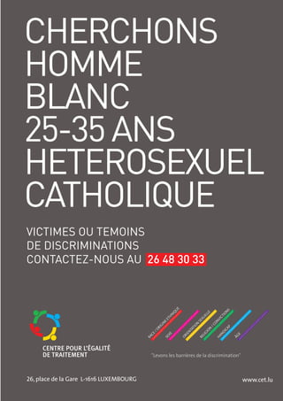 CHERCHONS
HOMME
BLANC
25-35 ANS
HETEROSEXUEL
CATHOLIQUE
VICTIMES OU TEMOINS
DE DISCRIMINATIONS
CONTACTEZ-NOUS AU 26 48 30 33
                                                             E
                                                            U




                                                                                          S
                                                                                         N
                                                         IQ




                                                                              E



                                                                                       IO
                                                                               L
                                                         N




                                                                            EL



                                                                                     CT
                                                        H




                                                                          XU
                                                      ET




                                                                                    VI
                                                                        SE



                                                                                    ON
                                                     E
                                                    N




                                                                       N



                                                                                  /C
                                                    GI




                                                                        O




                                                                                            P
                                                 RI




                                                                     TI




                                                                                         CA
                                                                               N
                                                                   TA
                                               /O




                                                                             IO



                                                                                         DI
                                                                 EN



                                                                            LIG
                                               CE



                                                        XE




                                                                                     N



                                                                                                   E
                                                                   I




                                                                                                ÂG
                                                                OR




                                                                                    HA
                                             RA




                                                                        RE
                                                      SE




                                               "Levons les barrières de la discrimination"



26, place de la Gare L-1616 LUXEMBOURG                                                                 www.cet.lu
                                         9
 