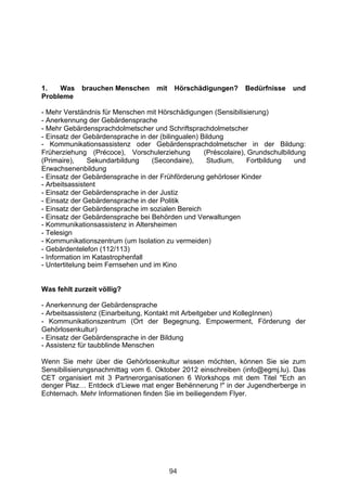 1.   Was    brauchen Menschen       mit    Hörschädigungen?     Bedürfnisse    und
Probleme

- Mehr Verständnis für Menschen mit Hörschädigungen (Sensibilisierung)
- Anerkennung der Gebärdensprache
- Mehr Gebärdensprachdolmetscher und Schriftsprachdolmetscher
- Einsatz der Gebärdensprache in der (bilingualen) Bildung
- Kommunikationsassistenz oder Gebärdensprachdolmetscher in der Bildung:
Früherziehung (Précoce), Vorschulerziehung          (Préscolaire), Grundschulbildung
(Primaire),     Sekundarbildung   (Secondaire),      Studium,      Fortbildung   und
Erwachsenenbildung
- Einsatz der Gebärdensprache in der Frühförderung gehörloser Kinder
- Arbeitsassistent
- Einsatz der Gebärdensprache in der Justiz
- Einsatz der Gebärdensprache in der Politik
- Einsatz der Gebärdensprache im sozialen Bereich
- Einsatz der Gebärdensprache bei Behörden und Verwaltungen
- Kommunikationsassistenz in Altersheimen
- Telesign
- Kommunikationszentrum (um Isolation zu vermeiden)
- Gebärdentelefon (112/113)
- Information im Katastrophenfall
- Untertitelung beim Fernsehen und im Kino


Was fehlt zurzeit völlig?

- Anerkennung der Gebärdensprache
- Arbeitsassistenz (Einarbeitung, Kontakt mit Arbeitgeber und KollegInnen)
- Kommunikationszentrum (Ort der Begegnung, Empowerment, Förderung der
Gehörlosenkultur)
- Einsatz der Gebärdensprache in der Bildung
- Assistenz für taubblinde Menschen

Wenn Sie mehr über die Gehörlosenkultur wissen möchten, können Sie sie zum
Sensibilisierungsnachmittag vom 6. Oktober 2012 einschreiben (info@egmj.lu). Das
CET organisiert mit 3 Partnerorganisationen 6 Workshops mit dem Titel "Ech an
denger Plaz… Entdeck d’Liewe mat enger Behënnerung !" in der Jugendherberge in
Echternach. Mehr Informationen finden Sie im beiliegendem Flyer.




                                          94
 