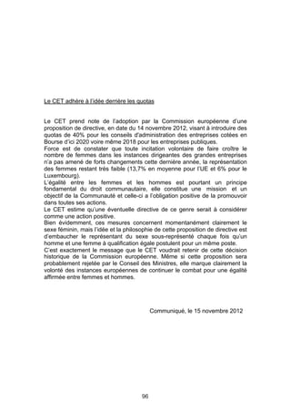 Le CET adhère à l’idée derrière les quotas


Le CET prend note de l’adoption par la Commission européenne d’une
proposition de directive, en date du 14 novembre 2012, visant à introduire des
quotas de 40% pour les conseils d'administration des entreprises cotées en
Bourse d’ici 2020 voire même 2018 pour les entreprises publiques.
Force est de constater que toute incitation volontaire de faire croître le
nombre de femmes dans les instances dirigeantes des grandes entreprises
n’a pas amené de forts changements cette dernière année, la représentation
des femmes restant très faible (13,7% en moyenne pour l’UE et 6% pour le
Luxembourg).
L’égalité entre les femmes et les hommes est pourtant un principe
fondamental du droit communautaire, elle constitue une mission et un
objectif de la Communauté et celle-ci a l’obligation positive de la promouvoir
dans toutes ses actions.
Le CET estime qu’une éventuelle directive de ce genre serait à considérer
comme une action positive.
Bien évidemment, ces mesures concernent momentanément clairement le
sexe féminin, mais l’idée et la philosophie de cette proposition de directive est
d’embaucher le représentant du sexe sous-représenté chaque fois qu’un
homme et une femme à qualification égale postulent pour un même poste.
C’est exactement le message que le CET voudrait retenir de cette décision
historique de la Commission européenne. Même si cette proposition sera
probablement rejetée par le Conseil des Ministres, elle marque clairement la
volonté des instances européennes de continuer le combat pour une égalité
affirmée entre femmes et hommes.




                                            Communiqué, le 15 novembre 2012




                                       96
 