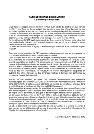 ANNONCER SANS DISCRIMINER !
                           Communiqué de presse


Déjà dans son rapport annuel de 2011, le CET avait pointé du doigt le fait que l’article
L. 241-11 du Code du travail prévoit des sanctions pour des offres d’emploi ou des
annonces relatives à l’emploi non conformes au principe de l’égalité de traitement entre
hommes et femmes et non pas pour les cinq autres motifs de discrimination couverts par
la loi du 28 novembre 2006 (religion ou convictions, handicap, âge, orientation sexuelle,
appartenance ou non appartenance, vraie ou supposée, à une race ou ethnie).
En conséquence, le CET avait recommandé au Gouvernement d’éliminer cette hiérarchie
des motifs de discrimination en instaurant également des sanctions pour les cinq autres
motifs au même titre que le sexe.
Or, cette recommandation n’a jusqu’à maintenant pas trouvé de suite favorable au plan
législatif.

Dans son travail quotidien, le CET constate malheureusement que les annonceurs ne
connaissent pas forcément leurs obligations en la matière.
Voilà pourquoi depuis avril 2011, le CET analyse systématiquement chaque offre d’emploi
à la recherche de discriminations éventuelles afin d’en interpeller les auteurs. Ainsi,
jusqu’à aujourd’hui, un total de 173 employeurs ont reçu une missive du CET qui leur a
rappelé la législation en vigueur en espérant qu’à l’avenir, ils porteront une plus grande
attention à la formulation de leurs publications. Les deux motifs de discrimination en cause
sont avant tout le sexe et parfois l’âge ou même occasionnellement le cumul des deux.
Mais au-delà des annonceurs, les diffuseurs se rendent identiquement coupables en
publiant des offres d’emploi ou des annonces relatives à l’emploi non conformes au
principe de l’égalité de traitement.

Partant de ces constats et après une première sensibilisation des quotidiens
luxembourgeois en septembre 2011, le CET a envoyé une newsletter intitulée « Annoncer
sans discriminer ! » à tout annonceur actif dans les médias, au sens large, ainsi que dans
la publicité (voire le lien Internet : http://cet.lu/2012/11/annoncer).
Cette newsletter a eu comme but de sensibiliser les donneurs d’ordre ou diffuseurs sur
leur rôle de forgeur d’opinion publique. Ainsi, selon le CET, ils ont un devoir et une mission
de ne pas utiliser de clichés, de préjugés et de stéréotypes dans leur travail quotidien.
En se basant sur la nouvelle loi du 19 juin 2012 et celle du 28 novembre 2006, le CET a
voulu leur rappeler que, désormais, les discriminations sont défendues pour les six motifs,
également dans le domaine des médias et de la publicité, et que des manquements sont
punissables par le Code pénal ou le Code du travail (pour les offres d’emploi contraires au
principe d’égalité de traitement entre femmes et hommes).
Le CET a également une version imprimée de cette newsletter et la joindra désormais à
tout courrier de sensibilisation qu’il enverra à un employeur qui a enfreint le principe de
l’égalité de traitement dans une offre d’emploi.


                                                         Luxembourg, le 14 décembre 2012




                                             98
 