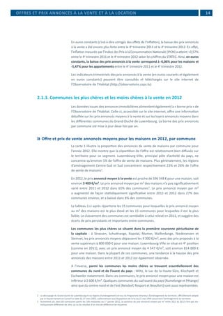  14
En euros constants (c’est-à-dire corrigés des effets de l’inflation), la baisse des prix annoncés
à la vente a été encore plus forte entre le 4e
trimestre 2011 et le 4e
trimestre 2012. En effet,
l’inflation mesurée par l’Indice des Prix à la Consommation Nationale (IPCN) a atteint +2,57%
entre le 4e
trimestre 2011 et le 4e
trimestre 2012 selon les chiffres du STATEC. Ainsi, en euros
constants, la baisse des prix annoncés à la vente correspond à -6,06% pour les maisons et
-5,47% pour les appartements entre le 4e
trimestre 2011 et le 4e
trimestre 2012.
Les indicateurs trimestriels des prix annoncés à la vente (en euros courants et également
en euros constants) peuvent être consultés et téléchargés sur le site internet de
l’Observatoire de l’Habitat (http://observatoire.ceps.lu).
2.1.3. Communes les plus chères et les moins chères à la vente en 2012
Les données issues des annonces immobilières alimentent également la « borne prix » de
l’Observatoire de l’Habitat. Celle-ci, accessible sur le site internet, offre une information
détaillée sur les prix annoncés moyens à la vente et sur les loyers annoncés moyens dans
les différentes communes du Grand-Duché de Luxembourg. La borne des prix annoncés
par commune est mise à jour deux fois par an.
	Offre et prix de vente annoncés moyens pour les maisons en 2012, par commune
La carte 1 illustre la proportion des annonces de vente de maisons par commune pour
l’année 2012. Elle montre que la répartition de l’offre est relativement bien diffusée sur
le territoire pour ce segment. Luxembourg-Ville, principal pôle d’activité du pays, ne
concentre qu’environ 5% de l’offre de vente de maisons. Plus généralement, les régions
d’aménagement Centre-Sud et Sud concentrent respectivement 23% et 26% de l’offre
de vente de maisons2
.
En 2012, le prix annoncé moyen à la vente est proche de 596 348 € pour une maison, soit
environ 3 409 €/m². Le prix annoncé moyen par m² des maisons n’a pas significativement
varié entre 2011 et 2012 dans 65% des communes3
. Le prix annoncé moyen par m²
a augmenté de façon statistiquement significative entre 2011 et 2012 dans 27% des
communes environ, et a baissé dans 8% des communes.
Le tableau 1 ci-après répertorie les 15 communes pour lesquelles le prix annoncé moyen
au m² des maisons est le plus élevé et les 15 communes pour lesquelles il est le plus
faible. Le classement des communes est semblable à celui relevé en 2011, et suggère des
écarts de prix persistants et importants entre communes.
Les communes les plus chères se situent dans la première couronne périurbaine de
la capitale : à Strassen, Schuttrange, Kopstal, Mamer, Walferdange, Niederanven et
Steinsel, les prix annoncés moyens dépassent les 4 300 €/m², avec des prix proposés à la
vente supérieurs à 800 000 € pour une maison. Luxembourg-Ville se situe en 4e
position
(comme en 2011), avec un prix annoncé moyen de 4 547 €/m², soit environ 814 000 €
pour une maison. Dans la plupart de ces communes, une tendance à la hausse des prix
annoncés des maisons entre 2011 et 2012 est également observée.
A l’inverse, parmi les communes les moins chères se trouvent essentiellement des
communes du nord et de l’ouest du pays : Wiltz, le Lac de la Haute-Sûre, Kiischpelt et
Eschweiler notamment. Dans ces communes, le prix annoncé moyen pour une maison est
inférieur à 2 600 €/m². Quelques communes du sud-ouest du pays (Rumelange et Pétange)
ainsi que du centre-nord et de l’est (Reisdorf, Rosport et Beaufort) sont aussi représentées.
2	 Le découpage du Grand-Duché de Luxembourg en six régions d’aménagement est issu du Programme directeur d’aménagement du territoire, officiellement adopté
par le Gouvernement en Conseil en date du 27 mars 2003, conformément aux dispositions de la loi du 21 mai 1999 concernant l’aménagement du territoire.
3	 Autrement dit, dans 69 communes parmi les 106 existantes au 1er
janvier 2012, la variation du prix annoncé moyen par m² entre 2011 et 2012 n’est pas sta-
tistiquement différente de zéro, au vu du résultat d’un test de différence de moyenne.
OFFRES ET PRIX ANNONCÉS À LA VENTE ET À LA LOCATION
 