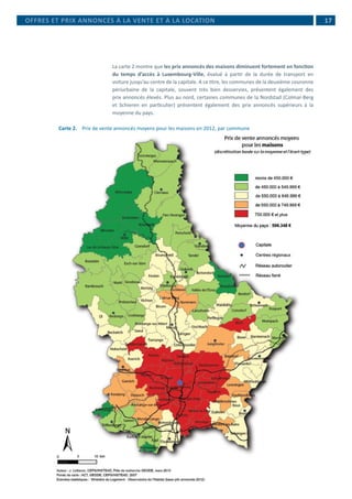  17
La carte 2 montre que les prix annoncés des maisons diminuent fortement en fonction
du temps d’accès à Luxembourg-Ville, évalué à partir de la durée de transport en
voiture jusqu’au centre de la capitale. A ce titre, les communes de la deuxième couronne
périurbaine de la capitale, souvent très bien desservies, présentent également des
prix annoncés élevés. Plus au nord, certaines communes de la Nordstad (Colmar-Berg
et Schieren en particulier) présentent également des prix annoncés supérieurs à la
moyenne du pays.
Carte 2. 	 Prix de vente annoncés moyens pour les maisons en 2012, par commune
OFFRES ET PRIX ANNONCÉS À LA VENTE ET À LA LOCATION
 