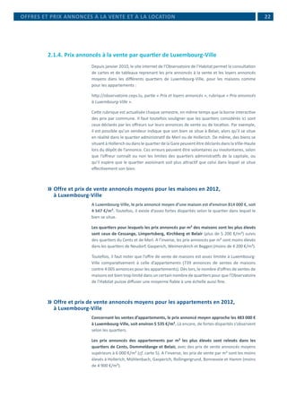  22
2.1.4.	Prix annoncés à la vente par quartier de Luxembourg-Ville
Depuis janvier 2010, le site internet de l’Observatoire de l’Habitat permet la consultation
de cartes et de tableaux reprenant les prix annoncés à la vente et les loyers annoncés
moyens dans les différents quartiers de Luxembourg-Ville, pour les maisons comme
pour les appartements :
http://observatoire.ceps.lu, partie « Prix et loyers annoncés », rubrique « Prix annoncés
à Luxembourg-Ville ».
Cette rubrique est actualisée chaque semestre, en même temps que la borne interactive
des prix par commune. Il faut toutefois souligner que les quartiers considérés ici sont
ceux déclarés par les offreurs sur leurs annonces de vente ou de location. Par exemple,
il est possible qu’un vendeur indique que son bien se situe à Belair, alors qu’il se situe
en réalité dans le quartier administratif de Merl ou de Hollerich. De même, des biens se
situant à Hollerich ou dans le quartier de la Gare peuvent être déclarés dans la Ville-Haute
lors du dépôt de l’annonce. Ces erreurs peuvent être volontaires ou involontaires, selon
que l’offreur connaît ou non les limites des quartiers administratifs de la capitale, ou
qu’il espère que le quartier avoisinant soit plus attractif que celui dans lequel se situe
effectivement son bien.
	Offre et prix de vente annoncés moyens pour les maisons en 2012,
à Luxembourg-Ville
A Luxembourg-Ville, le prix annoncé moyen d’une maison est d’environ 814 000 €, soit
4 547 €/m². Toutefois, il existe d’assez fortes disparités selon le quartier dans lequel le
bien se situe.
Les quartiers pour lesquels les prix annoncés par m² des maisons sont les plus élevés
sont ceux de Cessange, Limpertsberg, Kirchberg et Belair (plus de 5 200 €/m²) suivis
des quartiers du Cents et de Merl. A l’inverse, les prix annoncés par m² sont moins élevés
dans les quartiers de Neudorf, Gasperich, Weimerskirch et Beggen (moins de 4 200 €/m²).
Toutefois, il faut noter que l’offre de vente de maisons est assez limitée à Luxembourg-
Ville comparativement à celle d’appartements (739 annonces de ventes de maisons
contre 4 005 annonces pour les appartements). Dès lors, le nombre d’offres de ventes de
maisons est bien trop limité dans un certain nombre de quartiers pour que l’Observatoire
de l’Habitat puisse diffuser une moyenne fiable à une échelle aussi fine.
	Offre et prix de vente annoncés moyens pour les appartements en 2012,
à Luxembourg-Ville
Concernant les ventes d’appartements, le prix annoncé moyen approche les 483 000 €
à Luxembourg-Ville, soit environ 5 535 €/m². Là encore, de fortes disparités s’observent
selon les quartiers.
Les prix annoncés des appartements par m² les plus élevés sont relevés dans les
quartiers de Cents, Dommeldange et Belair, avec des prix de vente annoncés moyens
supérieurs à 6 000 €/m² (cf. carte 5). A l’inverse, les prix de vente par m² sont les moins
élevés à Hollerich, Mühlenbach, Gasperich, Rollingergrund, Bonnevoie et Hamm (moins
de 4 900 €/m²).
OFFRES ET PRIX ANNONCÉS À LA VENTE ET À LA LOCATION
 