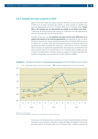  26
2.2.2.	Evolution des loyers proposés en 2012
Après la très forte hausse des loyers annoncés observée au cours de l’année 2011
(+7,85% pour les loyers annoncés des maisons en euros courants et +10,09% pour
ceux des appartements entre le 4e
trimestre 2010 et le 4e
trimestre 2011), l’année
2012 a été marquée par un retournement du marché et une baisse assez nette :
-7,90% pour les loyers annoncés des maisons et -3,50% pour ceux des appartements
entre le 4e
trimestre 2011 et le 4e
trimestre 2012.
Toutefois, il faut noter que les évolutions des loyers ont été assez différentes sur le
segment des maisons et sur celui des appartements, (cf. graphique 6). Ainsi, la baisse
des loyers annoncés des maisons avait été amorcée dès le 4e
trimestre 2011 et, hormis
un rebond au 2e
trimestre 2012, elle s’est poursuivie jusqu’au 4e
trimestre 2012 (avec
une baisse des loyers annoncés des maisons de -1,70% entre le 3e
et le 4e
trimestre
2012). A l’inverse, le segment des appartements a été marqué par une forte baisse des
loyers annoncés entre le 4e
trimestre 2011 et le 1er
trimestre 2012 (-5,90%), puis par
un retour à la hausse dès le trimestre suivant et jusqu’au 4e
trimestre 2012 (avec des
variations trimestrielles successivement de +0,73%, +0,99% et +0,80%).
Graphique 6.	 Évolution des indicateurs des prix annoncés à la location entre 2010 et 2012 (en euros courants)
Location de maisons (en euros courants) Location d'appartements (en euros courants)
105
110
115
120
125
130
T1 T2 T3 T4 T1 T2 T3 T4 T1 T2 T3 T4
2010 2011 2012
108,69
109,99 110,09 110,37
112,10
114,37
123,19
119,03
110,00
112,86
111,53
109,63
112,45 112,81
111,91
113,36
115,54
117,86
122,21
124,80
117,44
118,30
119,47 120,43
Base 100 = 1er
trimestre 2005
Source : Ministère du Logement – Observatoire de l’Habitat (base Prix annoncés 2010-2012)
Comme pour les indicateurs des prix annoncés à la vente, la baisse des loyers annoncés
mesurés en euros constants (c’est-à-dire corrigés des effets de l’inflation) a été encore
plus forte entre le 4e
trimestre 2011 et le 4e
trimestre 2012. L’inflation mesurée par
OFFRES ET PRIX ANNONCÉS À LA VENTE ET À LA LOCATION
 