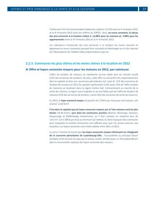  27
l’Indice des Prix à la Consommation Nationale a atteint +2,57% entre le 4e
trimestre 2011
et le 4e
trimestre 2012 selon les chiffres du STATEC. Ainsi, en euros constants, la baisse
des prix annoncés à la location s’élève à -12,08% pour les maisons et -7,88% pour les
appartements entre le 4e
trimestre 2011 et le 4e
trimestre 2012.
Les indicateurs trimestriels des prix annoncés à la location (en euros courants et
également en euros constants) peuvent être consultés et téléchargés sur le site internet
de l’Observatoire de l’Habitat (http://observatoire.ceps.lu).
2.2.3.	Communes les plus chères et les moins chères à la location en 2012
	Offre et loyers annoncés moyens pour les maisons en 2012, par commune
L’offre de location de maisons ne représente qu’une faible part du marché locatif
(13% des annonces de location). De plus, cette offre se concentre très majoritairement
dans la capitale et dans ses communes périurbaines (cf. carte 6). 51% des annonces de
location de maisons en 2012 (la capitale représentant à elle seule 16% de l’offre locative
de maisons) se localisent dans la région Centre Sud. Contrairement au marché de la
vente de maisons, la région Sud n’englobe ici qu’une faible part de l’offre de location de
maisons (12% des annonces de location, contre 26% des annonces de vente de maisons).
En 2012, le loyer annoncé moyen est proche de 2 234 € par mois pour une maison, soit
environ 11,82 €/m².
C’est dans la capitale que les loyers annoncés moyens par m² des maisons sont les plus
élevés (14,40 €/m²), puis dans les communes proches (Mamer, Bertrange, Strassen,
Hesperange et Walferdange notamment), où il faut compter en moyenne plus de
13 € /m², soit 2 300 € par mois au minimum (cf. tableau 3). Dans la plupart des communes
pour lesquelles le nombre d’annonces est suffisant pour que l’on puisse mesurer une
évolution, les loyers annoncés sont restés stables entre 2011 et 2012.
La carte 7 montre là encore que les loyers annoncés moyens diminuent en s’éloignant
de la couronne périurbaine de Luxembourg-Ville : l’accessibilité au principal bassin
d’emploi et de services du pays par le réseau routier semble jouer un rôle prépondérant
dans la structuration spatiale des loyers annoncés des maisons.
OFFRES ET PRIX ANNONCÉS À LA VENTE ET À LA LOCATION
 