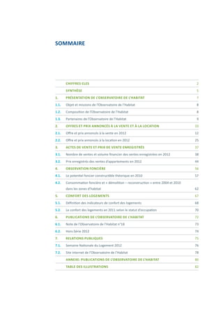 SOMMAIRE
	
	 Chiffres cles	 2
	SYNTHÈSE	 5
1.	 PRÉSENTATION DE L’OBSERVATOIRE DE L’HABITAT	 7
1.1.	 Objet et missions de l’Observatoire de l’Habitat	 8
1.2. 	 Composition de l’Observatoire de l’Habitat	 8
1.3.	 Partenaires de l’Observatoire de l’Habitat	 9
2.	 OFFRES ET PRIX ANNONCÉS À LA VENTE ET À LA LOCATION	 10
2.1.	 Offre et prix annoncés à la vente en 2012	 12
2.2.	 Offre et prix annoncés à la location en 2012	 25
3.	 ACTES DE VENTE ET PRIX DE VENTE ENREGISTRÉS	 37
3.1.	 Nombre de ventes et volume financier des ventes enregistrées en 2012	 38
3.2.	 Prix enregistrés des ventes d’appartements en 2012	 44
4.	 OBSERVATION FONCIÈRE	 56
4.1.	 Le potentiel foncier constructible théorique en 2010	 57
4.2.	 Consommation foncière et « démolition – reconstruction » entre 2004 et 2010
	 dans les zones d’habitat	 62
5.	 CONFORT DES LOGEMENTS	 67
5.1.	 Définition des indicateurs de confort des logements	 68
5.2.	 Le confort des logements en 2011 selon le statut d’occupation	 70
6.	 PUBLICATIONS DE L’OBSERVATOIRE DE L’HABITAT	 72
6.1.	 Note de l’Observatoire de l’Habitat n°18	 73
6.2.	 Hors-Série 2012	 74
7.	 RELATIONS PUBLIQUES	 75
7.1.	 Semaine Nationale du Logement 2012	 76
7.2.	 Site internet de l’Observatoire de l’Habitat	 78
	 ANNEXE: Publications de l’Observatoire de l’Habitat	 80
	 TABLE DES ILLUSTRATIONS	 82
 