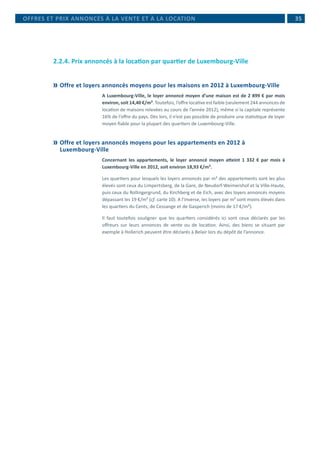 35
2.2.4. Prix annoncés à la location par quartier de Luxembourg-Ville
	Offre et loyers annoncés moyens pour les maisons en 2012 à Luxembourg-Ville
A Luxembourg-Ville, le loyer annoncé moyen d’une maison est de 2 899 € par mois
environ, soit 14,40 €/m². Toutefois, l’offre locative est faible (seulement 244 annonces de
location de maisons relevées au cours de l’année 2012), même si la capitale représente
16% de l’offre du pays. Dès lors, il n’est pas possible de produire une statistique de loyer
moyen fiable pour la plupart des quartiers de Luxembourg-Ville.
	Offre et loyers annoncés moyens pour les appartements en 2012 à
Luxembourg-Ville
Concernant les appartements, le loyer annoncé moyen atteint 1 332 € par mois à
Luxembourg-Ville en 2012, soit environ 18,93 €/m².
Les quartiers pour lesquels les loyers annoncés par m² des appartements sont les plus
élevés sont ceux du Limpertsberg, de la Gare, de Neudorf-Weimershof et la Ville-Haute,
puis ceux du Rollingergrund, du Kirchberg et de Eich, avec des loyers annoncés moyens
dépassant les 19 €/m² (cf. carte 10). A l’inverse, les loyers par m² sont moins élevés dans
les quartiers du Cents, de Cessange et de Gasperich (moins de 17 €/m²).
Il faut toutefois souligner que les quartiers considérés ici sont ceux déclarés par les
offreurs sur leurs annonces de vente ou de location. Ainsi, des biens se situant par
exemple à Hollerich peuvent être déclarés à Belair lors du dépôt de l’annonce.
OFFRES ET PRIX ANNONCÉS À LA VENTE ET À LA LOCATION
 
