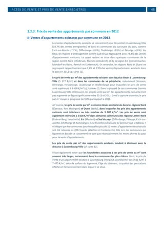 48
3.2.3.	Prix de vente des appartements par commune en 2012
	Ventes d’appartements existants par commune en 2012
Les ventes d’appartements existants se concentrent pour l’essentiel à Luxembourg-Ville
(19,7% des ventes enregistrées) et dans les communes du sud-ouest du pays, comme
Esch-sur-Alzette (7,2%), Differdange (6,6%), Dudelange (4,8%) et Pétange (4,6%). Au
total, les régions d’aménagement Centre-Sud et Sud regroupent ainsi 73,4% des ventes
d’appartements existants. Le quart restant se situe dans quelques communes de la
région Centre-Nord (Ettelbruck, Mersch et Diekirch) et de la région Est (Grevenmacher,
Mondorf-les-Bains, Remich et Echternach). En revanche, les régions Nord et Ouest ne
regroupent respectivement que 2,6% et 3,9% des ventes d’appartements existants dans
le pays en 2012 (cf. carte 11).
Les prix de vente par m² des appartements existants sont les plus élevés à Luxembourg-
Ville (5 177 €/m²) et dans les communes de sa périphérie, notamment Strassen,
Bertrange, Hesperange, Leudelange et Walferdange pour lesquelles les prix de vente
sont supérieurs à 4 600 €/m² (cf. tableau 7). Dans la plupart de ces communes (hormis
Luxembourg-Ville et Strassen), les prix de vente par m² des appartements existants n’ont
pas augmenté de façon significative entre 2011 et 2012. Dans la capitale toutefois, le prix
par m² moyen a progressé de 9,0% par rapport à 2011.
A l’inverse, les prix de vente par m² les moins élevés sont relevés dans les régions Nord
(Clervaux, Parc Hosingen) et Ouest (Wiltz), dans lesquelles les prix des appartements
existants sont inférieurs ou très proches de 3 000 €/m². Les prix de vente sont
également inférieurs à 3 600 €/m² dans certaines communes des régions Centre-Nord
(Colmar-Berg, Larochette), Est (Mertert) et Sud du pays (Differdange, Pétange, Esch-sur-
Alzette, Schifflange et Rumelange). Il est toutefois nécessaire de préciser que le tableau 7
n’intègre que les communes pour lesquelles plus de 10 ventes d’appartements construits
ont été relevées en 2012 (après sélection et traitements). Dès lors, les communes qui
figurent en bas de ce classement ne sont pas nécessairement les moins chères du pays
pour la vente d’appartements.
Les prix de vente par m² des appartements existants tendent à diminuer avec la
distance à Luxembourg-Ville (cf. carte 12).
Il faut également noter que les fourchettes associées à ces prix de vente au m² sont
souvent très larges, notamment dans les communes les plus chères. Ainsi, le prix de
vente d’un appartement existant à Luxembourg-Ville peut s’échelonner de 3 591 €/m2
à
7 475 €/m2
, selon la surface du logement, l’âge du bâtiment, la qualité des prestations
offertes et l’environnement dans lequel il se situe.
ACTES DE VENTE ET PRIX DE VENTE ENREGISTRÉS
 