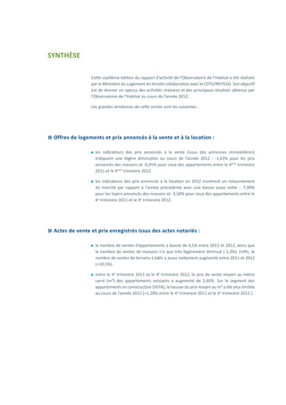 SYNTHÈSE
Cette septième édition du rapport d’activité de l’Observatoire de l’Habitat a été réalisée
par le Ministère du Logement en étroite collaboration avec le CEPS/INSTEAD. Son objectif
est de donner un aperçu des activités réalisées et des principaux résultats obtenus par
l’Observatoire de l’Habitat au cours de l’année 2012.
Les grandes tendances de cette année sont les suivantes :
	Offres de logements et prix annoncés à la vente et à la location :
⚫⚫ les indicateurs des prix annoncés à la vente (issus des annonces immobilières)
indiquent une légère diminution au cours de l’année 2012 : -1,63% pour les prix
annoncés des maisons et -0,95% pour ceux des appartements entre le 4ème
trimestre
2011 et le 4ème
trimestre 2012.
⚫⚫ les indicateurs des prix annoncés à la location en 2012 montrent un retournement
du marché par rapport à l’année précédente avec une baisse assez nette : -7,90%
pour les loyers annoncés des maisons et -3,50% pour ceux des appartements entre le
4e
trimestre 2011 et le 4e
trimestre 2012.
	Actes de vente et prix enregistrés issus des actes notariés :
⚫⚫ le nombre de ventes d’appartements a baissé de 4,1% entre 2011 et 2012, alors que
le nombre de ventes de maisons n’a que très légèrement diminué (-1,3%). Enfin, le
nombre de ventes de terrains à bâtir a assez nettement augmenté entre 2011 et 2012
(+10,5%).
⚫⚫ entre le 4e
trimestre 2011 et le 4e
trimestre 2012, le prix de vente moyen au mètre
carré (m²) des appartements existants a augmenté de 2,60%. Sur le segment des
appartements en construction (VEFA), la hausse du prix moyen au m² a été plus limitée
au cours de l’année 2012 (+1,28% entre le 4e
trimestre 2011 et le 4e
trimestre 2012.).
 