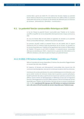 57
L’année 2012 a permis de mettre fin à la collecte des données relatives au potentiel
foncier 2010 et à l’étude de la consommation foncière entre 2004 et 2010, en y ajoutant
l’observation des terrains sur lesquels ont été démolis des bâtiments pour en construire
de nouveaux – phénomène de « démolition – reconstruction ».
4.1.	 Le potentiel foncier constructible théorique en 2010
Le but de l’étude du potentiel foncier constructible pour l’habitat est de localiser,
quantifier et qualifier les terrains disponibles théoriquement dans chaque commune du
pays.
Au cours de l’année 2012 ont été traitées et exploitées les données sur le potentiel
foncier constructible théorique7
, collectionnées l’année auparavant.
Les premiers résultats relatifs au potentiel foncier ont été publiés dans le rapport
d’activité de 2011 en traitant le type de propriétaires de ces terrains. Les résultats sur
les terrains disponibles pour l’habitat ont été approfondis dans la Note de l’Observatoire
de l’Habitat n°18 parue en avril 2012 et intitulée « Le potentiel foncier constructible
théorique au Luxembourg en 2010 », notamment en y ajoutant des informations sur les
différents indicateurs crées dans le cadre de l’étude sur le potentiel foncier.
4.1.1.	En 2010, 2 701 hectares disponibles pour l’habitat
49% de l’ensemble des terrains disponibles à l’intérieur des périmètres d’agglomération
se trouvent dans des zones d’habitat.
En moyenne, 23 hectares sont théoriquement constructibles dans chacune des 116
communes luxembourgeoises, mais avec de nombreuses variations selon les communes.
Comme pour les années précédentes, les centres de développement et d’attraction, ainsi
qu’un certain nombre de communes situées dans la première couronne périurbaine,
tendentàprésenterdesvaleurssupérieuresàlamoyenne(cf.carte15).Les16communes
définies comme Centres de Développement et d’Attraction (C.D.A.) par le Programme
Directeur d’Aménagement du Territoire (2003) totalisent 23% de l’ensemble des terrains
disponibles pour l’habitat, soit 625 hectares, dont plus du tiers se trouve à Luxembourg-
Ville. En effet, Luxembourg-Ville regroupe avec 234 hectares un maximum de terrains,
soit, à elle seule, 8,7% de l’ensemble des terrains disponibles pour l’habitat du pays.
7	 Le potentiel foncier constructible théorique correspond à la surface totale des terrains disponibles, en se basant sur le statut réglementaire de la parcelle et
non sur les dispositions du propriétaire à vendre ou à faire construire son terrain.
OBSERVATION FONCIERE
 