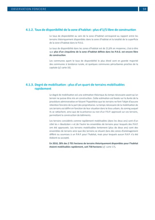 59
4.1.2.	Taux de disponibilité de la zone d’habitat : plus d’1/5 libre de construction
Le taux de disponibilité au sein de la zone d’habitat correspond au rapport entre les
terrains théoriquement disponibles dans la zone d’habitat et la totalité de la superficie
de la zone d’habitat dans le P.A.G.
Le taux de disponibilité dans les zones d’habitat est de 21,6% en moyenne, c’est-à-dire
que plus d’un cinquième de la zone d’habitat définie dans les P.A.G. est encore libre
de construction.
Les communes ayant le taux de disponibilité le plus élevé sont en grande majorité
des communes à tendance rurale, et quelques communes périurbaines proches de la
capitale (cf. carte 16).
4.1.3.	Degré de mobilisation : plus d’un quart de terrains mobilisables
rapidement
Le degré de mobilisation est une estimation théorique du temps nécessaire avant qu’un
terrain ne puisse être mis en construction. Cette estimation est basée sur la durée de la
procédure administrative en faisant l’hypothèse que les terrains ne font l’objet d’aucune
rétention foncière de la part des propriétaires. Le temps nécessaire de la mobilisation de
ces terrains est défini en fonction de leur situation dans le tissu urbain, du zoning auquel
ils se rattachent, ainsi que de la présence ou non d’un P.A.P. approuvé sur ces terrains,
permettant la construction de bâtiments.
Les terrains considérés comme rapidement mobilisables (dans les deux ans) sont d’un
côté les « Baulücken » et de l’autre les ensembles de terrains pour lesquels des P.A.P.
ont été approuvés. Les terrains mobilisables lentement (plus de deux ans) sont des
ensembles de terrains ainsi que des terrains se situant dans des zones d’aménagement
différé ou soumises à un P.A.P. pour l’habitat, mais pour lesquels aucun P.A.P. n’a été
élaboré ou accepté.
En 2010, 28% des 2 701 hectares de terrains théoriquement disponibles pour l’habitat
étaient mobilisables rapidement, soit 758 hectares (cf. carte 17).
OBSERVATION FONCIERE
 