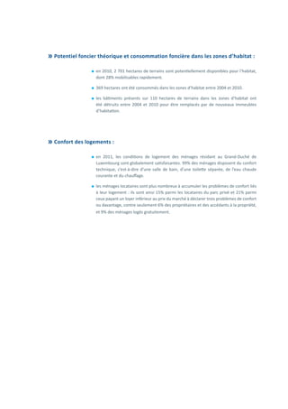 Potentiel foncier théorique et consommation foncière dans les zones d’habitat :
⚫⚫ en 2010, 2 701 hectares de terrains sont potentiellement disponibles pour l’habitat,
dont 28% mobilisables rapidement.
⚫⚫ 369 hectares ont été consommés dans les zones d’habitat entre 2004 et 2010.
⚫⚫ les bâtiments présents sur 110 hectares de terrains dans les zones d’habitat ont
été détruits entre 2004 et 2010 pour être remplacés par de nouveaux immeubles
d’habitation.
	Confort des logements :
⚫⚫ en 2011, les conditions de logement des ménages résidant au Grand-Duché de
Luxembourg sont globalement satisfaisantes. 99% des ménages disposent du confort
technique, c’est-à-dire d’une salle de bain, d’une toilette séparée, de l’eau chaude
courante et du chauffage.
⚫⚫ les ménages locataires sont plus nombreux à accumuler les problèmes de confort liés
à leur logement : ils sont ainsi 15% parmi les locataires du parc privé et 21% parmi
ceux payant un loyer inférieur au prix du marché à déclarer trois problèmes de confort
ou davantage, contre seulement 6% des propriétaires et des accédants à la propriété,
et 9% des ménages logés gratuitement.
 
