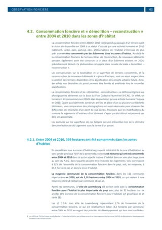  62
4.2.	 Consommation foncière et « démolition – reconstruction »
entre 2004 et 2010 dans les zones d’habitat
La consommation foncière entre 2004 et 2010 correspond au passage d’un terrain ayant
le statut de disponible en 2004 à un statut d’occupé par une activité humaine en 2010
(bâtiment, jardin, parc, parking, etc.). L’Observatoire de l’Habitat s’intéresse de plus
près aux terrains consommés par des bâtiments dans les zones d’habitat. Au-delà de
la consommation foncière de terrains libres de construction, de nouveaux bâtiments
peuvent également avoir été construits à la place d’un bâtiment existant en 2004,
préalablement démoli. Ce phénomène est appelé dans la suite du texte « démolition –
reconstruction ».
Les connaissances sur la localisation et la superficie de terrains consommés, et la
reconstruction de nouveaux bâtiments à la place d’anciens, sont un atout majeur dans
la gestion des terrains disponibles et la planification des projets urbains futurs. Ainsi,
des effets non désirables du passé peuvent être limités et améliorés lors de nouvelles
planifications.
La consommation foncière et la « démolition – reconstruction » se définissent grâce aux
photographies aériennes sur la base du Plan Cadastral Numérisé (P.C.N.). En effet, un
terrain est dit consommé si en 2004 il était disponible et qu’une activité humaine l’occupe
en 2010. Quant aux bâtiments construits en lieu et place d’un ou plusieurs précédents
bâtiments, une comparaison des photographies est aussi nécessaire pour observer les
différences de structures d’un point de vue aérien. Précisons que les modifications du
nombre de logements à l’intérieur d’un bâtiment n’ayant pas été détruit ne peuvent pas
être pris en compte.
Les données sur les superficies de ces terrains ont été présentées lors de la dernière
Semaine Nationale du Logement sous la forme d’un poster.
4.2.1.	Entre 2004 et 2010, 369 hectares ont été consommés dans les zones
d’habitat
En considérant que les zones d’habitat regroupent la totalité de la zone d’habitation au
sens stricte ainsi que 75%8
de la zone mixte, ce sont 369 hectares qui ont été consommés
entre 2004 et 2010 dans ce qu’on appelle la zone d’habitat dans un sens plus large, zone
au sein du P.A.G. dans laquelle peuvent être installés des logements. Cela correspond
à 52% de l’ensemble de la consommation foncière dans le pays, soit, en moyenne, à
61,5 hectares par an dans la zone d’habitat.
La moyenne communale de la consommation foncière, dans les 116 communes
répertoriées en 2010, est de 3,18 hectares entre 2004 et 2010, ce qui revient à une
moyenne de 0,53 hectare par commune et par an.
Parmi ces communes, la Ville de Luxembourg est de loin celle avec la consommation
foncière pour l’habitat la plus importante du pays avec plus de 32 hectares sur six
années (9% du total de la consommation foncière pour l’habitat) (cf. graphique 15 et
carte 18).
Les 15 C.D.A. hors Ville de Luxembourg représentent 17% de l’ensemble de la
consommation foncière, ce qui est relativement faible (4,2 hectares par commune)
entre 2004 et 2010 en regard des priorités de développement qui leur sont conférées.
8	 Le chiffre de 75% de la zone mixte affectée à l’habitat a été défini par le Département de l’aménagement du territoire (DATER) du Ministère du Développement
durable et des Infrastructures.
OBSERVATION FONCIERE
 