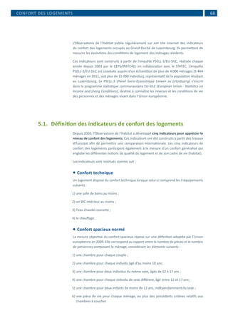  68
L’Observatoire de l’Habitat publie régulièrement sur son site internet des indicateurs
du confort des logements occupés au Grand-Duché de Luxembourg. Ils permettent de
mesurer les évolutions des conditions de logement des ménages résidents.
Ces indicateurs sont construits à partir de l’enquête PSELL-3/EU-SILC, réalisée chaque
année depuis 2003 par le CEPS/INSTEAD, en collaboration avec le STATEC. L’enquête
PSELL-3/EU-SILC est conduite auprès d’un échantillon de plus de 4 000 ménages (5 464
ménages en 2011, soit plus de 15 000 individus), représentatif de la population résidant
au Luxembourg. Le PSELL-3 (Panel Socio-Economique Liewen zu Lëtzebuerg) s’inscrit
dans le programme statistique communautaire EU-SILC (European Union - Statistics on
Income and Living Conditions), destiné à connaître les revenus et les conditions de vie
des personnes et des ménages vivant dans l’Union européenne.
5.1.	 Définition des indicateurs de confort des logements
Depuis 2003, l’Observatoire de l’Habitat a développé cinq indicateurs pour apprécier le
niveau de confort des logements. Ces indicateurs ont été construits à partir des travaux
d’Eurostat afin de permettre une comparaison internationale. Les cinq indicateurs de
confort des logements participent également à la mesure d'un confort généralisé qui
englobe les différentes notions de qualité du logement et de son cadre de vie (habitat).
Les indicateurs sont restitués comme suit :
 Confort technique
Un logement dispose du confort technique lorsque celui-ci comprend les 4 équipements
suivants :
1)	une salle de bains au moins ;
2)	un WC intérieur au moins ;
3)	l’eau chaude courante ;
4)	le chauffage.
 Confort spacieux normé
La mesure objective du confort spacieux repose sur une définition adoptée par l’Union
européenne en 2009. Elle correspond au rapport entre le nombre de pièces et le nombre
de personnes composant le ménage, considérant les éléments suivants :
1)	une chambre pour chaque couple ;
2)	une chambre pour chaque individu âgé d’au moins 18 ans ;
3)	une chambre pour deux individus du même sexe, âgés de 12 à 17 ans ;
4)	une chambre pour chaque individu de sexe différent, âgé entre 12 et 17 ans ;
5)	une chambre pour deux enfants de moins de 12 ans, indépendamment du sexe ;
6)	une pièce de vie pour chaque ménage, en plus des précédents critères relatifs aux
chambres à coucher.
CONFORT DES LOGEMENTS
 