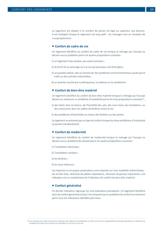  69
Le logement est adapté si le nombre de pièces est égal ou supérieur aux besoins.
Il est inadapté lorsque le logement est trop petit : les ménages sont en situation de
«surpeuplement».
 Confort de cadre de vie
Un logement bénéficie du confort de cadre de vie lorsque le ménage qui l’occupe ne
déclare aucun problème parmi les quatre propositions suivantes :
1)	un logement trop sombre, pas assez lumineux ;
2)	du bruit lié au voisinage ou à la rue qui provoque une forte gêne ;
3)	un quartier pollué, sale ou touché par des problèmes environnementaux causés par le
trafic ou des activités industrielles ;
4)	un quartier touché par la délinquance, la violence ou le vandalisme.
 Confort de bien-être matériel
Un logement bénéficie du confort de bien-être matériel lorsque le ménage qui l’occupe
déclare au maximum un problème d’insalubrité parmi les trois propositions suivantes10
:
1)	des fuites dans la toiture, de l’humidité des sols, des murs et/ou des fondations, ou
des moisissures dans les cadres de fenêtres et/ou le sol ;
2)	des problèmes d’étanchéité au niveau des fenêtres ou des portes.
Le logement ne présente pas ce type de confort lorsque les deux problèmes d’insalubrité
se posent simultanément.
 Confort de modernité
Un logement bénéficie du confort de modernité lorsque le ménage qui l’occupe ne
déclare aucun problème de vétusté parmi les quatre propositions suivantes :
1)	l’installation électrique ;
2)	l’installation sanitaire ;
3)	les fenêtres ;
4)	les murs intérieurs.
Les réponses à ces quatre propositions sont réparties en trois modalités hiérarchisées :
est en bon état, nécessite de petites réparations, nécessite de grosses réparations. Cet
indicateur est un complément de l’indicateur de confort de bien-être matériel.
 Confort généralisé
Ce dernier indicateur regroupe les cinq indicateurs précédents. Un logement bénéficie
alorsduconfortgénéralisélorsqu’il necomportequ’unproblèmedeconfortaumaximum
parmi tous les indicateurs identifiés plus haut.
10	Cet indicateur de confort de bien-être matériel a fait l’objet d’une modification en 2012, du fait d’une indisponibilité de données détaillées sur l’existence de
problèmes de fuites dans la toiture et d’humidité sur les murs ou les sols.
CONFORT DES LOGEMENTS
 