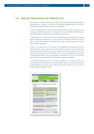  73
6.1.	 Note de l’Observatoire de l’Habitat n°18
Les principaux résultats montrent qu’en 2010, 2 701 hectares étaient potentiellement
disponibles pour l’habitat à l’intérieur des périmètres d’agglomération, soit 49% de
l’ensemble du potentiel foncier toutes zones confondues.
Le taux de disponibilité net dans les zones d’habitat était de 21,6% en moyenne par
commune, c’est-à-dire que plus d’un cinquième de la zone d’habitat définie dans les
Plans d’Aménagement Général est encore libre de construction.
En 2010, 28% des 2 701 hectares de terrains théoriquement disponibles pour l’habitat
étaient mobilisables rapidement, soit 758 hectares. Ce résultat est inférieur à celui de
2007, où 33% de l’ensemble du potentiel foncier pour l’habitat étaient des terrains
constructibles rapidement.
De plus, il est précisé que 1 314 hectares sont disponibles théoriquement dans la
zone de réserves, dont un peu plus d’un tiers (34%) se trouvent dans les centres de
développement et d’attraction, qui ne sont représentés que par 10 communes. Ce sont
des terrains dans des zones sans affectation précise, qui sont principalement des zones
d’aménagement différé et des zones exigeant la réalisation d’un P.A.P. sans précisions
que ces terrains soient à destination de l’habitat ou d’autres occupations.
En émettant l’hypothèse que les tendances observées ces dernières années en
matière de densité résidentielle et de consommation foncière se poursuivrent, plus de
30 000 logements pourraient donc théoriquement être construits sur les terrains
disponibles pour l’habitat en 2010.
PUBLICATIONS DE L’OBSERVATOIRE DE L’HABITAT
 