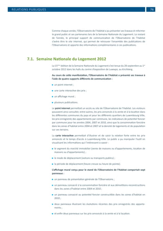  76
Comme chaque année, l’Observatoire de l’Habitat a pu présenter ses travaux et informer
le grand public et ses partenaires lors de la Semaine Nationale du Logement. Le restant
de l’année, le principal support de communication de l’Observatoire de l’Habitat
s’avère être le site internet, qui permet de retrouver l’ensemble des publications de
l’Observatoire et apporte des informations complémentaires à ces publications.
7.1.	 Semaine Nationale du Logement 2012
La 15ème
édition de la Semaine Nationale du Logement s’est tenue du 28 septembre au 1er
octobre 2012 dans les halls du centre d’exposition de Luxexpo, au Kirchberg.
Au cours de cette manifestation, l’Observatoire de l’Habitat a présenté ses travaux à
l’aide de quatre supports différents de communication :
⚫⚫ un point internet ;
⚫⚫ une carte interactive des prix ;
⚫⚫ un affichage mural ;
⚫⚫ plusieurs publications.
Le point internet permettait un accès au site de l’Observatoire de l’Habitat. Les visiteurs
pouvaient ainsi consulter, entre autres, les prix annoncés à la vente et à la location dans
les différentes communes du pays et pour les différents quartiers de Luxembourg-Ville,
les prix enregistrés des appartements par commune, les indicateurs de potentiel foncier
par commune pour les années 2004, 2007 et 2010, ainsi que la consommation foncière
dans les zones d’habitat entre 2004 et 2007 et la densité de logements et de population
sur ces terrains.
La carte interactive permettait d’illustrer et de saisir la relation forte entre les prix
annoncés et le temps d’accès à Luxembourg-Ville. Le public a pu manipuler l’outil en
visualisant les informations qui l’intéressent à savoir :
⚫⚫ le segment du marché immobilier (vente de maisons ou d’appartements, location de
maisons ou d’appartements) ;
⚫⚫ le mode de déplacement (voiture ou transports publics) ;
⚫⚫ la période de déplacement (heure creuse ou heure de pointe).
L’affichage mural conçu pour le stand de l’Observatoire de l’Habitat comportait sept
panneaux :
⚫⚫ un panneau de présentation générale de l’Observatoire ;
⚫⚫ un panneau consacré à la consommation foncière et aux démolitions-reconstructions
dans les zones d’habitat entre 2004 et 2010 ;
⚫⚫ un panneau consacré au potentiel foncier constructible dans les zones d’habitat en
2010 ;
⚫⚫ deux panneaux illustrant les évolutions récentes des prix enregistrés des apparte-
ments ;
⚫⚫ et enfin deux panneaux sur les prix annoncés à la vente et à la location.
RELATIONS PUBLIQUES
 