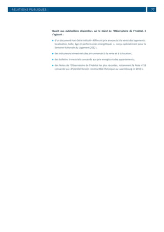  77
Quant aux publications disponibles sur le stand de l’Observatoire de l’Habitat, il
s’agissait :
⚫⚫ d’un document Hors-Série intitulé « Offres et prix annoncés à la vente des logements :
localisation, taille, âge et performances énergétiques », conçu spécialement pour la
Semaine Nationale du Logement 2012 ;
⚫⚫ des indicateurs trimestriels des prix annoncés à la vente et à la location ;
⚫⚫ des bulletins trimestriels consacrés aux prix enregistrés des appartements ;
⚫⚫ des Notes de l’Observatoire de l’Habitat les plus récentes, notamment la Note n°18
consacrée au « Potentiel foncier constructible théorique au Luxembourg en 2010 ».
RELATIONS PUBLIQUES
 
