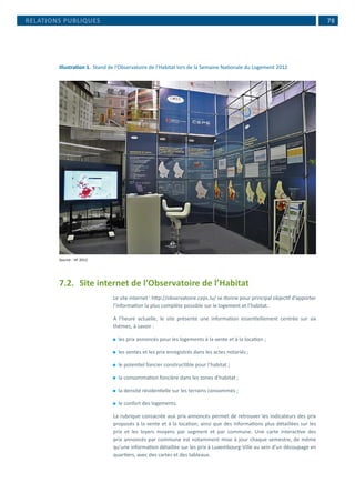  78
Illustration 1.	 Stand de l’Observatoire de l’Habitat lors de la Semaine Nationale du Logement 2012
Source : VF 2012
7.2.	 Site internet de l’Observatoire de l’Habitat
Le site internet : http://observatoire.ceps.lu/ se donne pour principal objectif d’apporter
l’information la plus complète possible sur le logement et l’habitat.
A l’heure actuelle, le site présente une information essentiellement centrée sur six
thèmes, à savoir :
⚫⚫ les prix annoncés pour les logements à la vente et à la location ;
⚫⚫ les ventes et les prix enregistrés dans les actes notariés ;
⚫⚫ le potentiel foncier constructible pour l’habitat ;
⚫⚫ la consommation foncière dans les zones d’habitat ;
⚫⚫ la densité résidentielle sur les terrains consommés ;
⚫⚫ le confort des logements.
La rubrique consacrée aux prix annoncés permet de retrouver les indicateurs des prix
proposés à la vente et à la location, ainsi que des informations plus détaillées sur les
prix et les loyers moyens par segment et par commune. Une carte interactive des
prix annoncés par commune est notamment mise à jour chaque semestre, de même
qu’une information détaillée sur les prix à Luxembourg-Ville au sein d’un découpage en
quartiers, avec des cartes et des tableaux.
RELATIONS PUBLIQUES
 