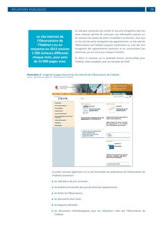  79
La rubrique consacrée aux ventes et aux prix enregistrés dans les
actes notariés permet de retrouver une information précise sur
les volumes de ventes de biens immobiliers et fonciers, ainsi que
sur les prix de vente enregistrés des appartements. Le site web de
l’Observatoire de l’Habitat propose notamment un suivi des prix
enregistrés des appartements (existants et en construction) par
commune, qui est mis à jour chaque trimestre.
En 2012, la rubrique sur le potentiel foncier constructible pour
l’habitat a été complétée avec les résultats de 2010.
Illustration 2.	 Image de la page d’accueil du site internet de l’Observatoire de l’Habitat
Source : Ministère du Logement – Observatoire de l’Habitat
Le public retrouve également sur le site l’ensemble des publications de l’Observatoire de
l’Habitat concernant :
⚫⚫ les indicateurs de prix annoncés ;
⚫⚫ les bulletins trimestriels des prix de vente des appartements ;
⚫⚫ les Notes de l’Observatoire ;
⚫⚫ les documents Hors-Série ;
⚫⚫ les Rapports d’Activité ;
⚫⚫ les documents méthodologiques pour les indicateurs créés par l’Observatoire de
l’Habitat.
RELATIONS PUBLIQUES
Le site internet de
l’Observatoire de
l’Habitat a eu en
moyenne en 2012 environ
1 500 visiteurs différents
chaque mois, pour près
de 13 000 pages vues.
 