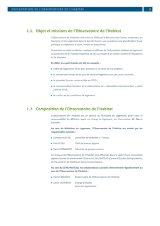 8PRÉSENTATION DE L’OBSERVATOIRE DE L’HABITAT
1.1.	 Objet et missions de l’Observatoire de l’Habitat
L’Observatoire de l’Habitat a été créé en 2003 par le Ministre des Classes moyennes, du
Tourisme et du Logement dans le but de fournir une assistance à la planification d’une
politique du logement à court, moyen et long terme.
Sa mission consiste à collecter, analyser et diffuser de l’information relative au logement
enparticulieretàl’habitatengénéral,etceciaumoyend’uncertainnombred’indicateurs
et de données.
En 2012, les sujets traités ont été les suivants :
⚫⚫ l’offre de logements et les prix annoncés à la vente et à la location ;
⚫⚫ le volume des ventes et les prix de vente enregistrés issus des actes notariés ;
⚫⚫ le potentiel foncier constructible en 2010 ;
⚫⚫ la consommation foncière et le phénomène de « démolition-reconstruction » entre
2004 et 2010 ;
⚫⚫ le confort et les conditions de logement.
1.2. 	Composition de l’Observatoire de l’Habitat
L’Observatoire de l’Habitat est un service du Ministère du Logement, placé sous la
responsabilité du Ministre ayant en charge le logement, en l’occurrence M. Marco
SCHANK.
Au sein du Ministère du Logement, l’Observatoire de l’Habitat est animé par les
responsables suivants :
⚫⚫ Constant KIFFER	 Conseiller de direction 1ère
classe
⚫⚫ Dirk PETRY		 Chef de bureau adjoint
⚫⚫ Tania FERNANDES	 Attachée de gouvernement
Les travaux de l’Observatoire de l’Habitat sont effectués dans le cadre d’une convention
signéed’annéeenannéeentrel’EtatetleCEPS/INSTEAD(Centred’EtudesdePopulations,
de Pauvreté et de Politiques Socio-économiques).
Au sein du CEPS/INSTEAD, les collaborateurs suivants interviennent régulièrement au
sein de l’Observatoire de l’Habitat :
⚫⚫ Patrick BOUSCH	 Responsable de l’Observatoire de l’Habitat
⚫⚫ Julien LICHERON	 Chargé d’études 			
			 (prix des logements)
 