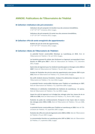  80
ANNEXE: Publications de l’Observatoire de l’Habitat
	Collection «Indicateurs des prix annoncés»
Indicateurs des prix proposés à la location issus des annonces immobilières,
1er
/2ème
/3ème
/4ème
trimestres 2012, 4 pages.
Indicateurs des prix proposés à la vente issus des annonces immobilières,
1er
/2ème
/3ème
/4ème
trimestres 2012, 4 pages.
	Collection «Prix de vente enregistrés des appartements»
Bulletin des prix de vente des appartements,
1er
/2ème
/3ème
/4ème
trimestres 2012, 6 pages.
	Collection «Notes de l’Observatoire de l’Habitat»
Le potentiel foncier constructible théorique au Luxembourg en 2010, Note de
l’Observatoire de l’Habitat, n°18, avril 2012, 8 pages.
Les locataires peuvent-ils acheter plus facilement un logement correspondant à leurs
besoins en 2009 qu’en 2005 ?, Note de l’Observatoire de l’Habitat, n°17, décembre
2011, 6 pages.
Quels choix de logement pour les résidents luxembourgeois et étrangers entre 2003 et
2009 ?, Note de l’Observatoire de l’Habitat, n°16, juin 2011, 4 pages.
Analyse de l’évolution des prix de vente des appartements entre janvier 2007 et juin
2010, Note de l’Observatoire de l’Habitat, n°15, octobre 2010, 8 pages.
Des actifs résidents devenus frontaliers. Analyse d’un phénomène émergent, Note de
l’Observatoire de l’Habitat, n°14, mars 2010, 6 pages.
Le potentiel foncier constructible théorique pour l’habitat au Luxembourg en 2007,
Note de l’Observatoire de l’Habitat, n°13, septembre 2009, 6 pages.
Préférences et satisfaction résidentielle des habitants du Luxembourg - Un aperçu,
Note de l’Observatoire de l’Habitat, n°12, mai 2009, 4 pages.
Impact du coût du logement sur le budget des ménages selon leur niveau de vie en
1996 et en 2006, Note de l’Observatoire de l’Habitat, n°11, février 2009, 4 pages.
Évolution du poids des remboursements d’emprunt et des loyers dans le revenu
des ménages entre 1996 et 2006, Note de l’Observatoire de l’Habitat, n°10, juin 2008,
4 pages.
Le potentiel foncier constructible pour l’habitat au Luxembourg en 2004, Note de l’Ob-
servatoire de l’Habitat, n°9, septembre 2007, 6 pages.
Évolution des offres de vente de logements entre 2004 et 2006, Note de l’Observatoire
de l’Habitat, n°8, juin 2007, 6 pages.
La consommation foncière au Luxembourg entre 1997 et 2004, Note de l’Observatoire
de l’Habitat, n°7, septembre 2006, 6 pages.
ANNEXE
 