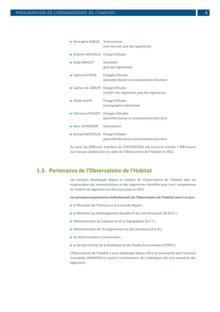  9PRÉSENTATION DE L’OBSERVATOIRE DE L’HABITAT
⚫⚫ Bérengère DARUD	 Technicienne
			 (site internet, prix des logements)
⚫⚫ Antoine DECOVILLE	 Chargé d’études
⚫⚫ Gaby DRAGUT	 Assistante
			 (prix des logements)
⚫⚫ Valérie FELTGEN 	 Chargée d’études
			 (potentiel foncier et consommation foncière)
⚫⚫ Gaëtan de LANCHY	 Chargé d’études
			 (confort des logements, prix des logements)
⚫⚫ Olivier KLEIN	 Chargé d’études
			 (cartographie interactive)
⚫⚫ Clémence POUGET	 Chargée d’études
			 (potentiel foncier et consommation foncière)
⚫⚫ Marc SCHNEIDER	 Géomaticien
⚫⚫ Konrad SKOCZYLAS	 Chargé d’études
			 (potentiel foncier et consommation foncière)
Au total, les différents membres du CEPS/INSTEAD ont consacré environ 7 000 heures
aux travaux réalisés dans le cadre de l’Observatoire de l’Habitat en 2012.
1.3.	 Partenaires de l’Observatoire de l’Habitat
Les contacts développés depuis la création de l’Observatoire de l’Habitat avec les
responsables des administrations et des organismes identifiés pour leurs compétences
en matière de logement ont été poursuivis en 2012.
Les principaux partenaires institutionnels de l’Observatoire de l’Habitat sont à ce jour :
⚫⚫ le Ministère de l’Intérieur et à la Grande Région ;
⚫⚫ le Ministère du Développement durable et des Infrastructures (M.D.D.I.) ;
⚫⚫ l’Administration du Cadastre et de la Topographie (A.C.T.) ;
⚫⚫ l’Administration de l’Enregistrement et des Domaines (A.E.D.) ;
⚫⚫ les Administrations Communales ;
⚫⚫ le Service Central de la Statistique et des Etudes Economiques (STATEC).
L’Observatoire de l’Habitat a aussi développé depuis 2011 un partenariat avec le portail
immobilier IMMOTOP.LU visant à l’amélioration des statistiques des prix annoncés des
logements.
 