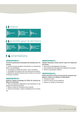 AudéLor - Rapport d’activités 2013 11
3 enjeux
Innover
pour se développer
et attirer
Etre connecté
à ses partenaires clés
dans les réseaux
de compétences
Faire des
choix sectoriels
3 priorités pour le territoire
S’affirmer comme
territoire maritime
de rang 1 sur la façade
atlantique
Inscrire notre
croissance dans le
développement durable
Construire l’économie
numérique et
la mettre en lumière
ORIENTATION N°1
Accroitre la performance économique des entreprises par l’in-
novation
• Soutenir les projets émergents à fort potentiel, au croisement des
filières et des technologies
• Accompagner la mutation des secteurs “socle” du territoire
• Accompagner les entreprises dans leurs démarches d’innovation
• Renforcer les capacités financières pour la création et la croissance
d’entreprises innovantes
ORIENTATION N°2
Renforcer l’impact économique de l’effort de recherche pu-
blique et de formation.
• Inciter aux démarches collaboratives et aux partenariats en s’ap-
puyant sur le potentiel universitaire
• Diffuser la culture de l’innovation et de la créativité
• Favoriser les formations incitant à l’entrepreneuriat et à l’innova-
tion
ORIENTATION N°3
Stimuler l’innovation sociale, innover à partir de l’expression
des besoins
• Démocratiser le développement économique
• Vivre ensemble dans des logiques de coopération et de partage
• Renforcer la participation citoyenne
ORIENTATION N°4
Rendre attractif le territoire, l’inscrire dans les réseaux de com-
pétences, renforcer ses relations à l’international
• Promouvoir et attirer
• Investir les réseaux clés de compétences
• Renforcer ses relations à l’international
 