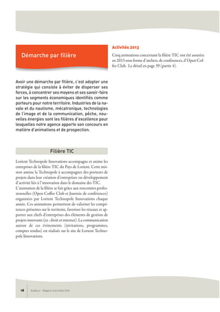 AudéLor - Rapport d’activités 201318
Avoir une démarche par filière, c’est adopter une
stratégie qui consiste à éviter de disperser ses
forces, à concentrer ses moyens et ses savoir-faire
sur les segments économiques identifiés comme
porteurs pour notre territoire. Industries de la na-
vale et du nautisme, mécatronique, technologies
de l’image et de la communication, pêche, nou-
velles énergies sont les filières d’excellence pour
lesquelles notre agence apporte son concours en
matière d’animations et de prospection.
Lorient Technopole Innovations accompagne et anime les
entreprises de la filière TIC du Pays de Lorient. Cette mis-
sion amène la Technopole à accompagner des porteurs de
projets dans leur création d’entreprises ou développement
d’activité liés à l’innovation dans le domaine des TIC.
L’animation de la filière se fait grâce aux rencontres profes-
sionnelles (Open Coffee Club et Journée de conférences)
organisées par Lorient Technopole Innovations chaque
année. Ces animations permettent de valoriser les compé-
tences présentes sur le territoire, favoriser les réseaux et ap-
porter aux chefs d’entreprises des éléments de gestion de
projets innovants (ex : droit et internet). La communication
autour de ces évènements (invitations, programmes,
comptes rendus) est réalisée sur le site de Lorient Techno-
pole Innovations.
Activités 2013
Cinq animations concernant la filière TIC ont été assurées
en 2013 sous forme d’ateliers, de conférences, d’Open Cof-
fee Club. Le détail en page 39 (partie 4).
Filière TIC
Démarche par filière
 