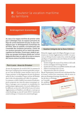 II - Soutenir la vocation maritime
du territoire
Au coeur d’un espace maritime de premier ordre
pour la Bretagne Sud, les espaces portuaires du
Pays de Lorient deviennent de plus en plus stra-
tégiques pour le développement économique du
territoire. Dans ce contexte, et d’autant plus avec
l’ensemble des mutations portuaires, l’avenir de
ces secteurs portuaires est au centre des préoc-
cupations territoriales. D’autre part, AudéLor par-
ticipe aux groupes techniques pilotés par Lorient
Agglomération dans le cadre de la mise en oeuvre
des futures zones d’activités économiques.
Au titre du programme de travail de 2013, la commune de
Port-Louis a souhaité qu’une attention particulière soit por-
tée sur l’anse du Driasker comme interface entre la cité et
l’espace portuaire. Le développement du port de plaisance
amène les élus à reconsidérer l’espace terrestre du Driasker
dans le rôle et les potentialités qu’il offre à la commune.
La commune a confié à AudéLor une mission d’étude pros-
pective proposant une vision des enjeux économiques, ur-
bains et paysagers tout en prenant en considération les
problématiques règlementaires. Un travail collaboratif avec
les différents services de la ville de Port-Louis, de Lorient
Agglomération et d’AudéLor a été effectué et suivi par un
comité de pilotage au cours de l’année 2013 (7 réunions du
comité technique et 3 réunions du comité de pilotage).
Démarche engagée auprès de la Région Bretagne et en par-
tenariat avec Lorient-Agglomération, la GIZC s’est pour-
suivie en 2013 par la mise en place d’un comité de pilotage
spécifique et l’organisation autour de 5 thèmes de travail de
groupes de travail.
n Gestion intégrée des masses d’eau côtières et de la rade
n Gestion stratégique de la frange littorale
n Gestiondutraitcôtieretaccessibilitémaritimedelarade
n Filières économiques liées à la mer
n Valorisation du cadre de vie littoral
Plusde70participants,acteursdelameretdulittoralduPays
de Lorient, croisent leurs connaissances afin de mettre en
placeunedynamiquedepartage,deproduireun
état des lieux et d’échanger
sur l’ensemble
des probléma-
tiqueslittorales.
Gestion Intégrée de la Zone Côtière
Port-Louis : Anse du Driasker
Aménagement économique
AudéLor - Rapport d’activités 2013 19
 