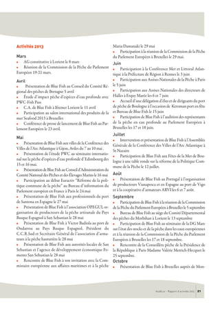 Activités 2013
Mars
n AG constitutive à Lorient le 8 mars
n Réunion de la Commission de la Pêche du Parlement
Européen 19-21 mars.
Avril
n Présentation de Blue Fish au Conseil du Comité Ré-
gional des pêches de Bretagne 5 avril
n Étude d’impact pêche d’espèces d’eau profonde avec
PWC-Fish Pass
n C.A. de Blue Fish à Ifremer Lorient le 11 avril
n Participation au salon international des produits de la
mer Seafood 2013 à Bruxelles
n Conférence de presse de lancement de Blue Fish au Par-
lement Européen le 23 avril.
Mai
n PrésentationdeBlueFishauxvillesdelaConférencedes
Villes de l’Arc Atlantique à Gijon, Aviles du 7 au 10 mai .
n Présentation de l’étude PWC au séminaire internatio-
nal sur la pêche d’espèces d’eau profonde d’Edimbourg des
15 et 16 mai.
n PrésentationdeBlueFishauConseild’Administrationdu
Comité National des Pêches et des Élevages Marins le 16 mai
n Participation au débat Euractiv “Réforme de la poli-
tique commune de la pêche” au Bureau d’information du
Parlement européen en France à Paris le 24 mai
n Présentation de Blue Fish aux professionnels du port
de Santona en Espagne le 27 mai
n Présentation de Blue Fish à l’association OPEGUI, or-
ganisation de producteurs de la pêche artisanale du Pays
Basque Espagnol à San Sebastian le 28 mai
n Présentation de Blue Fish à Victor Badiola au port de
Ondarroa au Pays Basque Espagnol, Président du
C.C.R.Sud et Secrétaire Général de l’association d’arma-
teurs à la pêche hauturière le 28 mai
n Présentation de Blue Fish aux autorités locales de San
Sebastian et l’agence de développement économique Fo-
mento San Sebastian le 28 mai
n Rencontre de Blue Fish à son invitation avec la Com-
missaire européenne aux affaires maritimes et à la pêche
Maria Damanaki le 29 mai
n Participation à la réunion de la Commission de la Pêche
du Parlement Européen à Bruxelles le 29 mai.
Juin
n Participation à la Conférence Mer et Littoral Atlan-
tique à la Préfecture de Région à Rennes le 3 juin
n Participation aux Assises Nationales de la Pêche à Paris
le 5 juin
n Participation aux Assises Nationales des directeurs de
Halles à Erquy Marée les 6 et 7 juin
n Accueil d’une délégation d’élus et de dirigeants du port
de pêche de Boulogne à l’occasion de Keroman port en fête
et Bureau de Blue Fish le 15 juin
n Participation de Blue Fish à l’audition des représentants
de la pêche en eau profonde au Parlement Européen à
Bruxelles les 17 et 18 juin.
Juillet
n Intervention et présentation de Blue Fish à l’Assemblée
Générale de la Conférence des Villes de l’Arc Atlantique à
St Nazaire
n Participation de Blue Fish aux Fêtes de la Mer de Bou-
logne à une table ronde sur la réforme de la Politique Com-
mune de la Pêche le 12 juillet.
Août
n Présentation de Blue Fish au Portugal à l’organisation
de producteurs Vianapesca et en Espagne au port de Vigo
et à la coopérative d’armateurs ARVI les 6 et 7 août.
Septembre
n ParticipationdeBlueFishàlaréuniondelaCommission
delaPêcheduParlementEuropéenàBruxellesle5septembre
n Bureau de Blue Fish au siège du Comité Départemental
des pêches du Morbihan à Lorient le 13 septembre
n Participation de Blue Fish au séminaire de la DG Mare
sur l’état des stocks et de la pêche dans les eaux européennes
et à la réunion de la Commission de la Pêche du Parlement
Européen à Bruxelles les 17 et 18 septembre.
n Rencontre de la Conseillère pêche de la Présidence de
la République à Paris Madame Valérie Metrich-Hecquet le
25 septembre.
Octobre
n Présentation de Blue Fish à Bruxelles auprès de Mon-
AudéLor - Rapport d’activités 2013 21
 