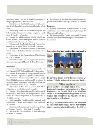 sieur Hervé Martin, Directeur de la DG Environnement en
charge du programme LIFE le 2 octobre
n Participation de Blue Fish à la réunion de la Commis-
sion de la Pêche du Parlement Européen à Bruxelles le 3 oc-
tobre
n Bureau élargi de Blue Fish et conférence conjointe avec
le Ministre Cuvillier et son homologue espagnol au port de
pêche de Vigo les 4 et 5 octobre
n Réunion avec le Délégué Général du CCR Sud Benoit
Guerin, Conseil Consultatif Régional pour les eaux occi-
dentales australes à Lorient le 9 octobre
n PrésentationdeBlueFishàlaréuniondel’InstitutFran-
çais de la Mer au siège d’Ifremer à Lorient le 10 octobre
n Participation de Blue Fish à la réunion de la Commis-
sion de la Pêche du Parlement Européen à Bruxelles le 14
octobre
n Participation de Blue Fish au salon ItechMer à Lorient
du 16 au 18 octobre
n Participation de Blue Fish au Congrès international des
aires marines protégées à Marseille du 22 au 24 octobre.
Novembre
n LancementdelacampagnedecommunicationBlueFish
avec l’agence APCO Worlwide à Bruxelles le 4 novembre
n Réunion de préparation de l’intégration de la coopéra-
tive d’armateurs à la pêche de Vigo ARVI le 5 novembre
n Participation et intervention de Blue Fish au Congrès
FREMSS à La Corogne sur la pêche durable en présence du
Ministère des pêches espagnol et de la F.A.O. (Food and
agriculture organization) les 6 et 7 novembre
n Présentation de Blue Fish au Conseil du CRPEM
d’Aquitaine au port de Ciboure le 8 novembre
n Réunion à Bruxelles avec Bernhard Friess Directeur de
la DG Mare et points Presse avec European Voice, Agence
Europe et d’autres correspondants de presse à Bruxelles les
18 et 19 novembre
n Audition de Blue Fish à l’Assemblée Nationale sur la
réforme de la PCP et la pêche d’espèces d’eau profonde le
26 novembre
n Participation à la réunion de la Commission de la Pêche
du Parlement Européen à Bruxelles le 27 novembre
n Bureau de Blue Fish et conférence de presse à Boulogne
sur Mer le 28 novembre
n Participation de Blue Fish aux Assises Nationales des
ports de pêche du futur à Boulogne sur Mer le 29 novembre
Décembre
n Réunion d’information et exposition dans les locaux
du Parlement Européen lors de la réunion plénière des 9 et
10 décembre à Strasbourg
n Participation de Blue Fish à la réunion de la Commis-
sion de la Pêche du Parlement Européen à Bruxelles les 1- et
17 décembre.
En parallèle de son activité technopolitaine, LTI
anime à l’échelle bretonne le groupement d’entre-
prises Eurolarge Innovation créé en 2005.
Eurolarge Innovation, avec le soutien de la Région
Bretagne et du Conseil Général du Morbihan,
anime et accompagne le développement techno-
logique des entreprises du nautisme et de la
course au large en Bretagne.
En 2013 LTI a poursuivi son action dans le domaine
du croisement de filières au travers d’animations
dédiées aux innovations, à l’interface des filières
AudéLor - Rapport d’activités 201322
Filière Nautisme
 