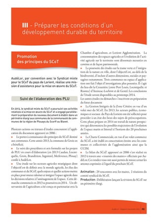 III - Préparer les conditions d’un
développement durable du territoire
AudéLor, par convention avec le Syndicat mixte
pour le SCoT du pays de Lorient, réalise une mis-
sion d’assistance pour la mise en œuvre du SCoT.
En 2013, le syndicat mixte du SCoT a poursuivi ses activités
relatives à la mise en œuvre du SCoT et a engagé parallèle-
ment la préparation du nouveau document à établir dans un
périmètre élargi aux communes de la communauté de com-
munes de la région de Plouays du Scorff au Blavet.
Plusieurs actions ou travaux d’études concourent à l’appli-
cation du document approuvé en 2006 :
n Le porter à connaissance des principes du SCoT destiné
aux communes. Cette année 2013, la commune de Groix en
a bénéficié.
n Le suivi des procédures et avis formulés sur les projets
de PLU en cours d’élaboration (en 2013 Caudan, Locmi-
quélic, Groix, Brandérion, Inguiniel, Merlevenez, Plouay)
confié à AudéLor.
n Une étude sur les secteurs agricoles stratégiques dont
l’objectif est de définir avec le monde agricole, les élus des
communesetduSCoT,quelsenjeuxetquellesactionsmettre
enplacepourmieuxvaloriseretintégrerl’espaceagricoledans
les décisions relatives à l’aménagement de l’espace. Cette dé-
marchecommencéeen2013sepoursuivraen2014. Un ob-
servatoire de l’agriculture a été conçu en partenariat avec la
Chambre d’agriculture, et Lorient Agglomération. La
consommation des espaces agricoles et l’évolution de l’acti-
vité agricole sur le territoire sont désormais mesurées en
continu et de façon patrimoniale.
n La poursuite des études sur la trame verte et l’intégra-
tion de la nature en ville, dont l’objectif est, au-delà de la
biodiversité, d’inclure d’autres dimensions, sociales et pay-
sagères notamment. Trois communes ou espace d’applica-
tion ont fait l’objet d’investigations plus poussées. Il s’agit
du lieu-dit la Crozetière (entre Port Louis, Locmiquélic et
Riantec) d’Inzinzac-Lochrist et de Gestel. Les conclusions
de l’étude seront disponibles au printemps 2014.
Les autres études ou démarches s’inscrivent en préparation
du futur document
n La Gestion Intégrée de la Zone Côtière en vue d’un
volet mer du SCoT. En 2013, les acteurs publics, écono-
miques et sociaux du Pays de Lorient ont été sollicités pour
procéder à un état des lieux des sujets de préoccupations.
Cette phase prépare en 2014 un travail de nature prospec-
tive qui déterminera les possibles trajectoires de l’évolution
de l’espace marin et littoral à l’horizon des 20 prochaines
années.
n La Charte Commerciale, en vue d’un volet commerce
du SCoT, a été établi en concertation étroite avec les com-
munes et collectivités de l’agglomération ainsi que la
CCIM.
n Le bilan du SCoT approuvé en 2006 s’est réalisé en
2013 à travers une «tournée des maires» effectuée par Au-
déLor. Ces rendez-vous ont aussi permis de mieux cerner les
attentes exprimées à l’égard du prochain SCoT.
Animation : 29 rencontres avec les maires, 2 réunions du
comité syndical du SCoT.
Production : Délibération lançant la révision du SCoT sur
un périmètre élargi.
Promotion
des principes du SCoT
AudéLor - Rapport d’activités 2013 25
Suivi de l’élaboration des PLU
 