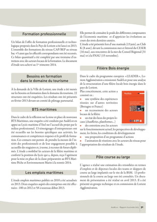 Un bilan de l’offre de formation professionnelle et techno-
logiqueproposéedanslePaysdeLorientaétélancéen2013.
L’ensemble des formations du niveau CAP/BEP au niveau
bac+5ainsiqueleseffectifscorrespondantsontétérecensés.
Ce bilan quantitatif a été complété par une trentaine d’en-
tretiensavecdesacteurslocauxdelaformation.Ledocument
d’étude sera achevé au 1er trimestre 2014.
À la demande de la Ville de Lorient, une étude a été menée
surlesbesoinsenformationdansledomainedutourisme.22
structures ont été enquêtées. Les résultats ont été présentés
en février 2013 devant un comité de pilotage partenarial.
Danslecadredelaréflexionsurlamiseenplacedenouveaux
BTS Maritimes, une enquête a été conduite par AudéLor en
appui au Lycée maritime d’Etel sur l’accueil du projet par le
milieu professionnel. 13 témoignages d’entrepreneurs ont
été recueillis sur les besoins spécifiques aux activités, les
connaissances et compétences requises et le profil de forma-
tion. Ces contacts ont permis de prendre la mesure de l’in-
térêt des professionnels et de leur engagement possible à
accueillir des stagiaires et, à terme, à recruter de futurs diplô-
més. L’étude a mobilisé les acteurs de la filière maritime et
conforté la position du lycée qui a, depuis, reçu l’agrément
pour la mise en place de la classe préparatoire au BTS Mari-
time Pêche et Environnement Marin à la rentrée 2014.
L’étude emplois maritimes publiée en 2010 a été actualisée
en 2013. Deux enquêtes auprès des entreprises ont été effec-
tuées : 180 en 2012 et 58 à nouveau début 2013.
Ellepermetdeconnaîtrelepoidsdesdifférentescomposantes
de l’économie maritime et d’apprécier les évolutions au
cours des trois dernières années.
L’étudeaétéprésentéelorsd’unematinale(13juin),auClub
K (8 aout), devant la commission mer et littoral du CESER
(16 mai), aux rencontres de la mer du Conseil Régional (31
mai) et à la FNAU (15 novembre).
Dans le cadre du programme européen «LEADER», Lo-
rientAgglomérationamissionnéAudéLorpour uneanalyse
de la structuration d’une filière locale bois énergie dans le
pays de Lorient.
Plus concrètement, cette action a
consisté en :
n une synthèse des expériences
réussies sur d’autres territoires
(Bretagne et France)
n un recensement des acteurs
locaux de la filière
n unétatdeslieuxdesprojetslo-
caux (chaufferies, plateformes…)
n des entretiens avec les acteurs
sur le fonctionnement actuel, les perspectives de développe-
ment, les freins, les conditions de développement
n une proposition d’un programme d’actions
n l’animation de réunions avec les acteurs du réseau pour
l’appropriation des résultats de l’étude.
L’agence a réalisé une estimation des retombées en termes
d’emplois et de dépenses locales des teams et skippers de
course au large implantés sur le site de la BSM. 13 profes-
sionnels de la course au large ont été consultés. Un docu-
ment de présentation a été réalisé en avril 2013. Il a été
présenté en groupe technique et en commission de Lorient
Agglomération.
Besoins en formation
dans le domaine du tourisme
BTS maritimes
Les emplois maritimes
Pôle course au large
Filière Bois énergie
Formation professionnelle
AudéLor - Rapport d’activités 2013 31
 