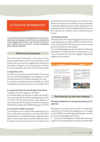 Les activités du Conseil de développement en 2013 s’inscri-
vaient dans une logique de cohérence et de continuité du
travail engagé depuis fin 2011, tout en démarrant de nou-
veaux chantiers pour le territoire : les axes stratégiques
pour la période 2014/2020
Trois commissions thématiques se sont réunies tous les
mois pour approfondir un sujet, un questionnement, audi-
tionnant des acteurs locaux et suggérant des solutions aux
élus du Pays. En plus des trois sujets présentés ci-dessous,
le Conseil a répondu à une saisine sur l’innovation sociale.
1 L’économie verte
En 2013, un avis en direction des élus du Pays “L’économie
verte une sourcede développement à accompagner” a consti-
tué l’aboutissement de la réflexion du groupe de travail.
La commision a procédé à 8 réunions d’auditions en 2013.
Une plénière de restitution s’est tenue le 14 novembre 2013.
2 La place du Pays de Lorient dans le territoire
Ce groupe a remis son rapport en mars 2013.
Ce document final a été présenté en ateliers lors des Ren-
contres nationales des Conseils de développement le 14 fé-
vrier 2013, à Nantes. Puis lors d’une séance plénière le 7
mars en présence des élus du pays de Lorient et en présence
d’Alain Even, président du CESER de Bretagne, le 5 février.
3 La culture au Pays de Lorient
La commission a suivi et piloté l’étude commandée au Ca-
binet Ars Nomadis entre janvier et novembre 2013. Elle a
aussi participé aux 4 ateliers thématiques organisés dans ce
cadre et rencontré deux fois les instances du Pays de Lorient.
8 réunions de commission portant soit sur l’étude menée
par le Cabinet d’étude Ars Nomadis, soit sous forme d’au-
ditions sur les thèmes de la coordination trans-communale.
La restitution finale des travaux a eu lieu en plénière le 9 sep-
tembre devant le Conseil de développement et le 18 novem-
bre en présence de nombreux acteurs culturels du Pays de
Lorient.
L’innovation sociale
À la demande des élus de Lorient Agglomération, le Conseil
de développement a travaillé en 2013 sur le volet de l’inno-
vation sociale du Schéma de l’innovation et a remis son rap-
port le 12 septembre aux élus du pays.
Le Conseil de développement dans le cadre d’une démarche
participative (2 sessions d’ateliers de 50 personnes) et ou-
verte aux acteurs de la société civile a dégagé 17 propositions
adaptées à notre territoire.
Partage d'expérience en réseaux (nationaux et ré-
gionaux)
Participation aux réunions de travail de la Coordination
nationale des Conseils de développement, aux échanges
avec le CESER et le Conseil régional de Bretagne, au réseau
des conseils de développement bretons :
n le Conseil de développement du Pays de Lorient a par-
ticipé à 3 réunions thématiques sur la place des jeunes dans
Missions permanentes
Participation au sein des réseaux
AudéLor - Rapport d’activités 2013 33
Le Conseil de développement
 