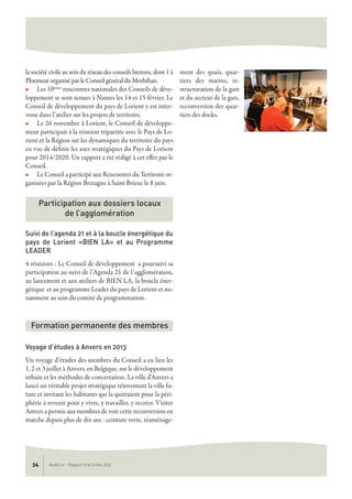 AudéLor - Rapport d’activités 201334
la société civile au sein du réseau des conseils bretons, dont 1 à
Ploemeur organisé par le Conseil général du Morbihan.
n Les 10èmes rencontres nationales des Conseils de déve-
loppement se sont tenues à Nantes les 14 et 15 février. Le
Conseil de développement du pays de Lorient y est inter-
venu dans l’atelier sur les projets de territoire.
n Le 26 novembre à Lorient, le Conseil de développe-
ment participait à la réunion tripartite avec le Pays de Lo-
rient et la Région sur les dynamiques du territoire du pays
en vue de définir les axes stratégiques du Pays de Lorient
pour 2014/2020. Un rapport a été rédigé à cet effet par le
Conseil.
n Le Conseil a participé aux Rencontres du Territoire or-
ganisées par la Région Bretagne à Saint Brieuc le 8 juin.
Suivi de l’agenda 21 et à la boucle énergétique du
pays de Lorient «BIEN LA» et au Programme
LEADER
4 réunions : Le Conseil de développement a poursuivi sa
participation au suivi de l’Agenda 21 de l’agglomération,
au lancement et aux ateliers de BIEN LA, la boucle éner-
gétique et au programme Leader du pays de Lorient et no-
tamment au sein du comité de programmation.
Voyage d’études à Anvers en 2013
Un voyage d’études des membres du Conseil a eu lieu les
1, 2 et 3 juillet à Anvers, en Belgique, sur le développement
urbain et les méthodes de concertation. La ville d'Anvers a
lancé un véritable projet stratégique réinventant la ville fu-
ture et invitant les habitants qui la quittaient pour la péri-
phérie à revenir pour y vivre, y travailler, y recréer. Visiter
Anvers a permis aux membres de voir cette reconversion en
marche depuis plus de dix ans : ceinture verte, réaménage-
ment des quais, quar-
tiers des marins, re-
structuration de la gare
et du secteur de la gare,
reconversion des quar-
tiers des docks.
Participation aux dossiers locaux
de l’agglomération
Formation permanente des membres
 