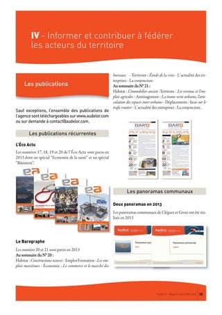 IV - Informer et contribuer à fédérer
les acteurs du territoire
AudéLor - Rapport d’activités 2013 35
Sauf exceptions, l’ensemble des publications de
l’agencesonttéléchargeablessurwww.audelor.com
ou sur demande à contact@audelor.com.
L’Éco Actu
Les numéros 17, 18, 19 et 20 de l’Éco Actu sont parus en
2013 dont un spécial “Economie de la santé” et un spécial
“Bâtiment”.
Le Barographe
Les numéro 20 et 21 sont parus en 2013
Au sommaire du N° 20 :
Habitat : Constructions neuves - Emploi Formation : Les em-
plois maritimes - Économie : Le commerce et le marché des
bureaux - Territoire : Étude de la crise - L’actualité des en-
treprises - La conjoncture
Au sommaire du N° 21 :
Habitat : L'immobilier ancien -Territoire : Les revenus et l'em-
plois agricoles - Aménagement : La trame verte urbaine, l'arti-
culation des espaces inter-urbains - Déplacements : focus sur le
trafic routier - L’actualité des entreprises - La conjoncture.
Deux panoramas en 2013
Les panoramas communaux de Cléguer et Groix ont été réa-
lisés en 2013
Les publications récurrentes
Les panoramas communaux
Les publications
 