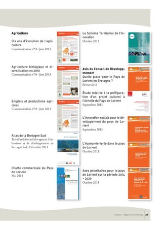 Agriculture
Dix ans d'évolution de l'agri-
culture.
Communication n°53 - Juin 2013
Agriculture biologique et di-
versification en 2010
Communication n°54 - Juin 2013
Emplois et productions agri-
coles
Communication n°55 - Juin 2013
Atlas de la Bretagne Sud
Travail collaboratif des agences d’ur-
banisme et de développement de
Bretagne Sud - Décembre 2013
Charte commerciale du Pays
de Lorient
Mai 2014
Le Schéma Territorial de l’In-
novation
Octobre 2013
Avis du Conseil de Développ-
mement
Quelle place pour le Pays de
Lorient en Bretagne ?
Février 2013
Étude relative à la préfigura-
tion d'un projet culturel à
l'échelle du Pays de Lorient
Septembtre 2013
L’innovation sociale pour le dé-
veloppement du pays de Lo-
rient
Septembtre 2013
L’économie verte dans le pays
de Lorient
Octobre 2013
Axes prioritaires pour le pays
de Lorient sur la période 2014
– 2020
Octobre 2013
AudéLor - Rapport d’activités 2013 37
 