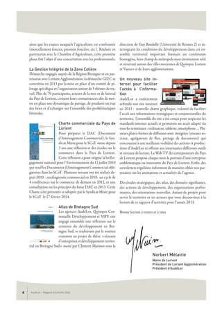 AudéLor - Rapport d’activités 20134
ainsi que les enjeux auxquels l’agriculture est confrontée
(morcellement foncier, pression foncière, etc.). Réalisée en
partenariat avec la Chambre d’Agriculture, cette première
phase fait l’objet d’une concertation avec les professionnels.
La Gestion Intégrée de la Zone Cotière
Démarche engagée auprès de la Région Bretagne et en par-
tenariat avec Lorient Agglomération, la démarche GIZC se
concrétise en 2013 par la mise en place d’un comité de pi-
lotage spécifique et l’organisation autour de 5 thèmes de tra-
vail. Plus de 70 participants, acteurs de la mer et de littoral
du Pays de Lorient, croisent leurs connaissances afin de met-
tre en place une dynamique de partage, de produire un état
des lieux et d’échanger sur l’ensemble des problématiques
littorales.
Charte commerciale du Pays de
Lorient
Pour préparer le DAC (Document
d’Aménagement Commercial), le Syn-
dicat Mixte pour le SCoT mène depuis
3 ans une réflexion et des études sur le
commerce dans le Pays de Lorient.
Cette réflexion a pour origine la loi En-
gagement national pour l’Environnement du 12 juillet 2010
qui rend les Documents d’Aménagement Commercial obli-
gatoires dans les SCoT. Plusieurs travaux ont été réalisés de-
puis 2010 : un diagnostic commercial en 2010, un cycle de
4 conférences sur le commerce de demain en 2012, et une
consultation sur les principes du futur DAC en 2013. Cette
Charte a été présentée et adoptée par le Syndicat Mixte pour
le SCoT le 27 février 2014.
Atlas de Bretagne Sud
Les agences AudéLor, Quimper Cor-
nouaille Développement et VIPE ont
engagé ensemble une réflexion sur le
contexte du développement en Bre-
tagne Sud, se traduisant par le soutien
commun au projet de thèse «réseaux
d’entreprises et développement territo-
rial en Bretagne Sud» mené par Clément Marinos sous la
direction de Guy Baudelle (Université de Rennes 2) et in-
terrogeant les conditions du développement dans cet en-
semble territorial important formant un continuum
homogène, hors champ de métropole mais étroitement relié
et structuré autour des villes moyennes de Quimper, Lorient
et Vannes et de leurs agglomérations.
Un nouveau site in-
ternet pour faciliter
l’accès à l’informa-
tion
AudéLor a entièrement
refondu son site internet
en 2013 : nouvelle charte graphique, volonté de faciliter
l’accès aux informations stratégiques et conjoncturelles du
territoire, l’ensemble du site a été conçu pour respecter les
standards internet actuels et permettre un accès adapté via
tous les terminaux : ordinateur, tablette, smartphone … Plu-
sieurs plates-formes de diffusion sont intégrées (réseaux so-
ciaux, agrégateurs de flux, partage de documents) qui
concourent à une meilleure visibilité des actions et produc-
tions d’AudéLor et offrent aux internautes différents outils
et niveaux de lecture. La Web TV des entrepreneurs du Pays
de Lorient propose chaque mois le portrait d’une entreprise
emblématique ou innovante du Pays de Lorient. Enfin, des
newsletters régulières informent de manière ciblée nos par-
tenaires sur les animations et actualités de l’agence.
Des études stratégiques, des atlas, des données signifiantes,
des actions de développement, des organisations perfor-
mantes, des orientations nouvelles. Autant de projets pour
servir le territoire et ses acteurs que vous découvrirez à la
lecture de ce rapport d’activités pour l’année 2013.
Bonne lecture à toutes et à tous
Norbert Métairie
Maire de Lorient
Président de Lorient Agglomération
Président d’AudéLor
 