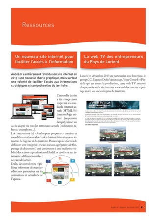 Ressources
AudéLor - Rapport d’activités 2013 41
AudéLor a entièrement refondu son site internet en
2013 : une nouvelle charte graphique, mais surtout
une volonté de faciliter l’accès aux informations
stratégiques et conjoncturelles du territoire.
L’ensemble du site
a été conçu pour
respecter les stan-
dards internet ac-
tuels (HTML 5) :
la technologie uti-
lisée (responsive
design) permet un
accès adapté via tous les terminaux actuels (ordinateur, ta-
blette, smartphone…).
Les contenus ont été refondus pour proposer en continu et
sousdifférentesformeslesétudes,dossiersthématiquesouac-
tualitésdel’agenceetduterritoire.Plusieursplates-formesde
diffusionsont intégrées(réseauxsociaux,agrégateursdeflux,
partage de documents) qui concourent à une meilleure visi-
bilitédesactionsetproductionsd’AudéLoretoffrentauxin-
ternautes différents outils et
niveaux de lecture.
Enfin, des newsletters régu-
lières informent de manière
ciblée nos partenaires sur les
animations et actualités de
l’agence.
Lancée en décembre 2013 en partenariat avec Interpôle, le
groupe2C,l’agenceDufiefAssurances,VistaConseiletPlu-
rielle qui en assure la production, cette web TV propose
chaque mois sur le site internet www.audelor.com un repor-
tage video sur une entreprise du territoire.
Un nouveau site internet pour
faciliter l’accès à l’information
La web TV des entrepreneurs
du Pays de Lorient
 
