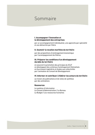AudéLor - Rapport d’activités 2013 5
Sommaire
I. Accompagner l’innovation et
le développement des entreprises
par un accompagnement individualisé, une approche par spécialité
et une démarche par filière
II. Soutenir la vocation maritime du territoire
par des propositions d’aménagement économique
par l’accompagnement de filières
III. Préparer les conditions d’un développement
durable du territoire
en assurant la promotion des principes du SCoT
en développant des schémas d’aménagement thématisés
en fournissant ingéniérie et études aux collectivités
par l’animation du Conseil de Développement
IV. Informer et contribuer à fédérer les acteurs du territoire
au travers de publications et de notes de synthèse
par des animations
Ressources
Le système d’information
Le Conseil d’Administration / Le Bureau
Le Budget / Les ressources humaines
 