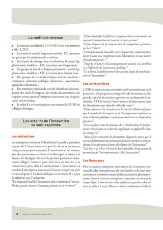 AudéLor - Rapport d’activités 20138
n Lestravauxontdébutéle01/01/2013etsesontterminés
le 04/11/2013
n Lecomitédetravailalargementconsulté:120personnes
ont participé à la réalisation de ce schéma
n Un comité de pilotage élus et techniciens (Lorient Ag-
glomération, AudéLor – LTI) s’est réuni une fois par mois
n Un groupe de travail technique permanent (Lorient Ag-
glomération, AudéLor – LTI) s’est réuni deux fois par mois
n Des groupes de travail thématiques ont été constitués :
entreprises, recherche publique, financeurs, associations,
agents des collectivités…
n Desentretiensindividuelsavecdeschercheurs,desensei-
gnants, des chefs d’entreprise, des études documentaires, des
enquêtesterrainauprèsd’entreprisesinnovantes(unecinquan-
taine) ont été réalisés
n Et enfin il y a eu participation aux travaux du SRDEI de
la Région Bretagne.
Les entreprises
Les entreprises innovent d’abord dans le produit puis dans
le procédé. L’innovation vient par les clients et en interne
mais peu ou pas par l’université. L’innovation se fait souvent
avec des partenaires extérieurs à la Bretagne et même à la
France. En Bretagne, Brest est le premier partenaire (mari-
timité oblige!). Innover pour faire face au marché, à la
concurrence, pour aller à l’international. L’innovation est
possible d’abord grâce à une main d’œuvre compétente puis
en second grâce à l’action publique, en revanche il y a peu
de relations avec l’université.
“Un dispositif local de l’innovation doit s’intéresser à l’ensem-
ble des grands secteurs d’activités présents sur le territoire”
“Il faut identifier les filières et organiser leurs croisements car
souvent l’innovation est issue de ces intersections”
“Il faut disposer de la connaissance des compétences présentes
sur le territoire”
“Comment mieux travailler avec l’université, comment amé-
liorer l’accès aux compétences des laboratoires et aux viviers
d’étudiants formés ?”
“Trop de structures d’accompagnement nuisent à la lisibilité
et à l’efficacité de la puissance publique”
“Ce schéma local doit prévoir des actions larges de sensibilisa-
tion à l’innovation”.
Les universitaires
L’UBS se veut être une université professionnalisante et de
proximité, elle propose une large offre de formation au plus
près de la réalité des métiers, appuyée sur un dispositif de re-
cherche. À l’Université, l'innovation se faisant autant dans
les laboratoires que dans les salles de cours !
“Il faut favoriser les rencontres et le travail collaboratif parce
que le monde de l’entreprise et de l’enseignement supérieur et
de la recherche publique se connaissent mal et ne se fréquentent
pas assez”
“Il y a un fossé entre les travaux de recherche dans les labora-
toires et les besoins en recherches appliquées et applicables dans
les entreprises”
“Mieux faire connaitre les formations dispensées parce que le
niveau de formation des personnels dans les entreprises deman-
derait à être plus poussé pour développer de l’innovation”
“Les bacs +2, +5 et +8 sont les bases possibles d’une action de
promotion de l’entrepreneuriat et de l’innovation”.
Les financeurs
Pour les jeunes entreprises innovantes, les économies per-
sonnelles des entrepreneurs, de leur famille et de leurs amis
constituent souvent la source de financement la plus impor-
tante. Investir dans ces entreprises représente un niveau de
risque élevé, il faut financer des actifs incorporels et des an-
nées de déficit à venir. Il leur est donc extrêmement difficile
Les acteurs de l’innovation
se sont exprimés
La méthode retenue
 
