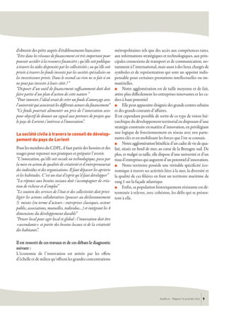 AudéLor - Rapport d’activités 2013 9
d'obtenir des prêts auprès d'établissements bancaires
“Etre dans les réseaux de financement est très important pour
pouvoir accéder à la ressource financière ; qu’elle soit publique
à travers les aides dispensées par les collectivités ; ou qu’elle soit
privée à travers les fonds investis par les sociétés spécialisées ou
les investisseurs privés. Dans le second cas rien ne se fait si on
ne peut pas investir à leurs côtés ! “
“Disposer d’un outil de financement suffisamment doté doit
faire partie d’un plan d’action de cette nature “
“Pour innover, l’idéal serait de créer un fonds d’amorçage avec
l’universitéquiassocieraitlesdifférentsacteursdufinancement”
“Ce fonds pourrait alimenter un prix de l’innovation avec
pour objectif de donner un signal aux porteurs de projets que
le pays de Lorient s’intéresse à l'innovation”.
La société civile à travers le conseil de dévelop-
pement du pays de Lorient
Pour les membres du CDPL, il faut partir des besoins et des
usages pour repenser nos pratiques et préparer l’avenir.
“L’innovation, qu’elle soit sociale ou technologique, passe par
la mise en action de qualités de créativité et d’entrepreneuriat
des individus et des organisations. Il faut dépasser les aprioris
et les habitudes. C’est un état d’esprit qu’il faut développer”
“La réponse aux besoins sociaux doit s’accompagner de créa-
tion de richesse et d’emploi”
“Le soutien des services de l’état et des collectivités doit privi-
légier les actions collaboratives (pousser au décloisonnement
!) mixtes (en terme d’acteurs : entreprises classiques, secteur
public, associations, mutuelles, individus…) et intégrant les 4
dimensions du développement durable”
“Penser local pour agir local et global : l’innovation doit être
«ascendante» et partir des besoins locaux et de la créativité
des habitants”.
Il est ressorti de ces travaux et de ces débats le diagnostic
suivant :
L’économie de l’innovation est attirée par les effets
d’échelle et de milieu qu’offrent les grandes concentrations
métropolitaines tels que des accès aux compétences rares,
aux informations stratégiques et technologiques, aux prin-
cipales connexions de transport et de communication, no-
tamment à l’international, mais aussi à des lieux chargés de
symboles et de représentation qui sont un appoint indis-
pensable pour certaines prestations intellectuelles ou im-
matérielles.
n Notre agglomération est de taille moyenne et de fait,
attire plus difficilement les entreprises innovantes et les ca-
dres à haut potentiel
n Elle peut apparaitre éloignée des grands centres urbains
et des grands courants d’affaires.
Il est cependant possible de sortir de ce type de vision hié-
rarchique du développement territorial en disposant d’une
stratégie construite en matière d’innovation, en privilégiant
une logique de fonctionnement en réseau avec nos parte-
naires clés et en mobilisant les forces que l’on se connait.
n Notreagglomérationbénéficied’uncadredeviedequa-
lité, située en bord de mer, au cœur de la Bretagne sud. De
plus, et malgré sa taille, elle dispose d’une université et d’un
tissud’entreprisesquiaugurentd’unpotentield’innovation.
n Notre territoire possède une véritable spécificité éco-
nomique à travers ses activités liées à la mer, la diversité et
la qualité de ces filières en font un territoire maritime de
rang 1 sur la façade atlantique
n Enfin, sa population historiquement résistante est dé-
terminée à relever, avec cohésion, les défis qui se présen-
tent à elle.
 