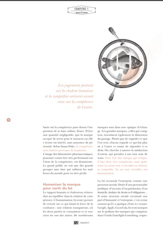 10
CHAPITRE 1
LES
MARQUES QUI COMPTENT
marques sont dans une optique d’échan-
ge. Les grandes marques, celles qui comp-
tent, investissent également la dimension
du partage. Plutôt que de regarder ce que
l’on veut, chacun regarde ce qui fait plai-
sir à l’autre et essaye de répondre à ce
désir. On cherche à assurer la satisfaction
d’autrui, qui prendra à son tour soin de
nous. Pour être une marque qui compte,
il faut donc être compétente, mais égale-
ment (et avant tout !) travailler sa chaleur,
sa sympathie. En un mot, travailler son
humanisation.
La loi reconnaît l’entreprise comme une
personnemorale.Dotéed’unepersonnalité
juridique,d’unnom,d’unpatrimoine,d’un
domicile, titulaire de droits et d’obligations…
Si notre structure sociale reconnaît une
part d’humanité à l’entreprise, c’est certai-
nement qu’il y a quelque chose à y creuser.
Google, Apple, Coca-Cola, les trois marques
sur le podium des marques qui comptent,
dans l’étude Limelight Consulting, respec-
basée sur la compétence pure donne l’im-
pression de se faire utiliser, flouer. D’être
une quantité négligeable, que la marque
accepte de servir pour le moment car elle
y trouve un intérêt, sans assurance de pé-
rennité. Selon Susan Fiske, la compétence
sans chaleur provoque de la jalousie.
L’image des laboratoires pharmaceutiques,
pourtant censés être très performants sur
l’item de la compétence, est désastreuse.
Le grand public ne voit que des grands
groupes sans âme qui utilisent les mal-
heurs du monde pour en tirer profit.
Humaniser la marque
pour sortir du lot
Le rapport humain et chaleureux réintro-
duit un équilibre dans la relation de com-
pétence. L’humanisation (la vraie) permet
de revenir sur ce qui faisait la force de la
confiance : une relation transparente, où
les deux parties se connaissent et se sou-
cient les uns des autres. De nombreuses
Les jugements portant
sur la chaleur humaine
et la sympathie arrivent avant
ceux sur la compétence
de l’autre.
01_RAPPORT OK.indd 1001_RAPPORT OK.indd 10 10/10/14 16:2910/10/14 16:29
 