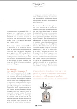 11
CHAPITRE 1
LES
MARQUES QUI COMPTENT
se comportent comme de parfaites incon-
nues, guindées et distantes, au ton corpo-
rate et indifférencié. Elles doivent évoluer
en profondeur, se penser intrinsèquement
plus chaleureuses.
Car c’est aussi l’humanisation qui per-
met à une entreprise de se remettre de-
bout plus rapidement après avoir affronté
une crise. Chris Malone, dans The Human
Brand, a étudié deux marques prises dans
la tourmente : BP, confronté à la débâcle
de sa plateforme pétrolière Deepwater
en feu, et Tylenol, dont plusieurs médica-
ments avaient dû être retirés du marché
et une usine fermée. Là où les intentions
d’achat et de loyauté vis à vis de BP sont
devenues 40% inférieurs à ceux de son
concurrent Shell, ils sont pour Tylenol res-
tés supérieurs à ceux de ses concurrents.
Et ce malgré l’énorme crise traversée par
la marque. Si cette dernière a pu traverser
ces turbulences et en ressortir relativement
indemne, c’est notamment en raison de
son très bon score en “chaleur humaine”
perçue par ses consommateurs, deux fois
supérieur à celui de BP sur certains items.
Les clients ont perçu cet épisode comme
un problème passager, que la marque
tent toutes trois cette approche. Elles ré-
pondent avec compétence à un besoin,
grâce à leurs produits et leurs innovations.
Et elles le font de manière incarnée, en
respectant une personnalité qui leur est
propre et qui est facilement perceptible
par le grand public.
Dans notre univers concurrentiel et
d’abondance, où les produits se ressem-
blent de plus en plus, l’humanisation est
souvent le seul levier à notre disposition
pour apporter une différence profonde.
À moins de vouloir rentrer dans une guer-
re des prix. Si la relation n’est pas basée
que sur le prix, mais aussi sur le sentiment
d’une marque qui nous considère, qui
nous parle d’égal à égal, les choses com-
mencent à changer.
La marque,
une parfaite inconnue ?
C’est aussi l’humanisation de la marque
qui la rendra légitime à s’intégrer dans
ces nouveaux espaces de communication
où la frontière entre public et privé est
de plus en plus floue. Sur Facebook, Twitter
et maintenant Instagram, les flux person-
nels issus de nos amis sont parsemés de
prises de paroles, plus ou moins sollicitées,
de marques. Entre la photo du bébé de
ma cousine, la vidéo de vacances de mon
collègue et le dernier chagrin d’amour de
mon petit frère, une marque de jambon
me demande de “liker si je n’aime pas
la couenne” tandis qu’une autre de cos-
métique partage sa dernière affiche print
pour une huile solaire. Intégrées au plus
profond de notre intimité, les marques
L’humanisation permet de revenir sur ce qui
faisait la force de la confiance : une relation
transparente, où la marque et ses clients
se connaissent et se soucient les uns des autres.
01_RAPPORT OK.indd 1101_RAPPORT OK.indd 11 10/10/14 16:2910/10/14 16:29
 