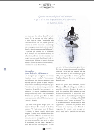 26
CHAPITRE 2
LES
MARQUES QUI COMPTENT
les unes que les autres. Quand la pro-
messe de la marque est très explicite
et déjà inscrite dans l’imaginaire des
consommateurs, elle n’a parfois plus be-
soin de se mettre en avant : aucun logo
n’accompagnait les produits mis en majesté
dans les dernières campagnes McDonald’s.
La preuve par l’image de la proximité
de la marque avec ses clients ! Lorsqu’un
achat demande un investissement à plus
long terme, en particulier financier, la ré-
compense est différée et nourrit d’autres
attentes (estime de soi ou représentation),
comme c’est le cas dans le luxe.
L’émotion
pour faire la différence
Les marques qui comptent ont toutes
“quelque chose en plus”. Tout comme
les individus, les marques émettent des
signaux qui font qu’on les aime ou pas :
“Les artistes savent depuis longtemps que
l’émotion est un bon moyen pour capter
l’attention du public. Les entreprises ne
prennent en compte cet élément que de-
puis peu de temps, mais c’est aujourd’hui
devenu une priorité pour faire la diffé-
rence dans une offre pléthorique”, note
Laurence Ayrault.
Lego mise sur le plaisir du jeu pour s’at-
tirer les faveurs des enfants et de leurs
parents. “Il s’agit avant tout de laisser
s’exprimer la liberté créative autour des
briques. Comme nous sommes une mar-
que ancienne (82 ans) et que tous nos
produits restent compatibles au fil des
ans, nous voyons bien que cette relation
de confiance joue sur toutes les généra-
tions. Les enfants sont toujours à la base
de notre action, notamment pour tester
les jouets, mais nos communications font
aussi un clin d’œil aux parents. Le dis-
cours doit être le plus authentique pos-
sible, sans se prendre au sérieux”, précise
Stéphane Knapp, directeur marketing de
Lego France.
Dans des genres très différents, Bonne
Maman ou Michel et Augustin mobilisent
aussi les souvenirs d’enfance à travers le
goût des produits. Elles misent sur une
relation transparente et proche de leurs
clients. Bonne Maman fait parfois figurer
ses recettes sur les emballages. Fin 2013,
la marque avait “ouvert sa cuisine” lors
d’ateliers culinaires ou découverte pour
apprendre à cuisiner ses produits faits
“comme à la maison”. Chez Michel et
Augustin, “les recettes sont presque se-
crètes mais pas les ingrédients”, qui sont
Quand on est satisfait d’une marque
et qu’il n’y a pas de proposition plus attractive,
on lui reste fidèle.
01_RAPPORT OK.indd 2601_RAPPORT OK.indd 26 10/10/14 16:2910/10/14 16:29
 