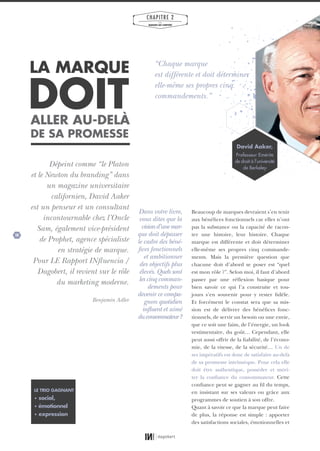 28
CHAPITRE 2
LES
MARQUES QUI COMPTENT
DOIT
LA MARQUE
ALLER AU-DELÀ
DE SA PROMESSE
Dépeint comme “le Platon
et le Newton du branding” dans
un magazine universitaire
californien, David Aaker
est un penseur et un consultant
incontournable chez l’Oncle
Sam, également vice-président
de Prophet, agence spécialiste
en stratégie de marque.
Pour LE Rapport INfluencia /
Dagobert, il revient sur le rôle
du marketing moderne.
Benjamin Adler
Beaucoup de marques devraient s’en tenir
aux bénéfices fonctionnels car elles n’ont
pas la substance ou la capacité de racon-
ter une histoire, leur histoire. Chaque
marque est différente et doit déterminer
elle-même ses propres cinq commande-
ments. Mais la première question que
chacune doit d’abord se poser est “quel
est mon rôle ?”. Selon moi, il faut d’abord
passer par une réflexion basique pour
bien savoir ce qui l’a construite et tou-
jours s’en souvenir pour y rester fidèle.
Et forcément le constat sera que sa mis-
sion est de délivrer des bénéfices fonc-
tionnels, de servir un besoin ou une envie,
que ce soit une faim, de l’énergie, un look
vestimentaire, du goût… Cependant, elle
peut aussi offrir de la fiabilité, de l’écono-
mie, de la vitesse, de la sécurité… Un de
ses impératifs est donc de satisfaire au-delà
de sa promesse intrinsèque. Pour cela elle
doit être authentique, posséder et méri-
ter la confiance du consommateur. Cette
confiance peut se gagner au fil du temps,
en insistant sur ses valeurs ou grâce aux
programmes de soutien à son offre.
Quant à savoir ce que la marque peut faire
de plus, la réponse est simple : apporter
des satisfactions sociales, émotionnelles et
Dans votre livre,
vous dites que la
visiond’unemar-
que doit dépasser
le cadre des béné-
fices fonctionnels
et ambitionner
des objectifs plus
élevés. Quels sont
les cinq comman-
dements pour
devenir ce compa-
gnon quotidien
influent et aimé
duconsommateur?
LE TRIO GAGNANT
• social,
• émotionnel
• expression
David Aaker,
Professeur Emérite
de droit à l’université
de Berkeley
“Chaque marque
est différente et doit déterminer
elle-même ses propres cinq
commandements.”
01_RAPPORT OK.indd 2801_RAPPORT OK.indd 28 10/10/14 16:2910/10/14 16:29
 